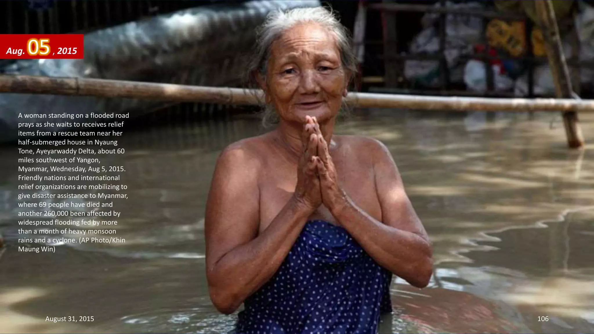 A woman standing on a flooded road
prays as she waits to receives relief
items from a rescue team near her
half-submerged house in Nyaung
Tone, Ayeyarwaddy Delta, about 60
miles southwest of Yangon,
Myanmar, Wednesday, Aug 5, 2015.
Friendly nations and international
relief organizations are mobilizing to
give disaster assistance to Myanmar,
where 69 people have died and
another 260,000 been affected by
widespread flooding fed by more
than a month of heavy monsoon
rains and a cyclone. (AP Photo/Khin
Maung Win)
Aug. 05, 2015
August 31, 2015 106
 