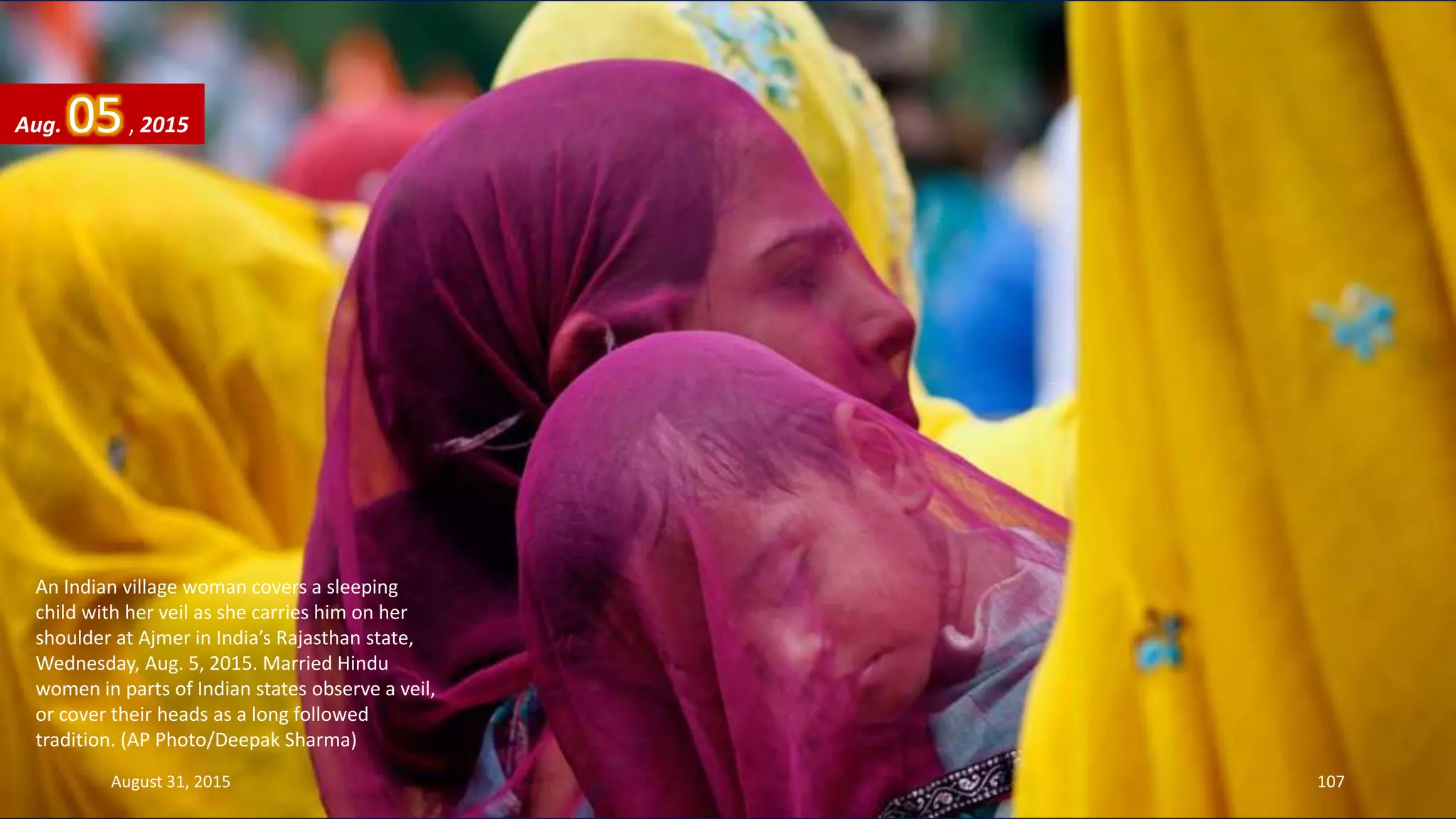 An Indian village woman covers a sleeping
child with her veil as she carries him on her
shoulder at Ajmer in India’s Rajasthan state,
Wednesday, Aug. 5, 2015. Married Hindu
women in parts of Indian states observe a veil,
or cover their heads as a long followed
tradition. (AP Photo/Deepak Sharma)
Aug. 05, 2015
August 31, 2015 107
 