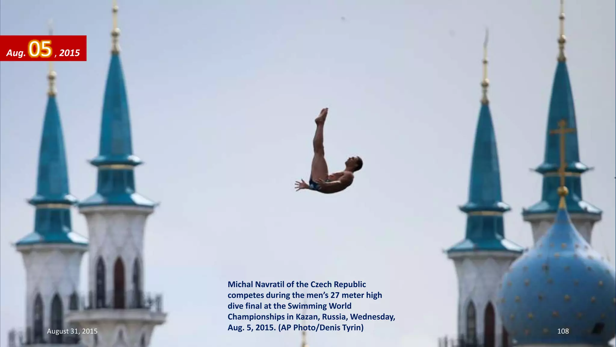 Michal Navratil of the Czech Republic
competes during the men’s 27 meter high
dive final at the Swimming World
Championships in Kazan, Russia, Wednesday,
Aug. 5, 2015. (AP Photo/Denis Tyrin)
Aug. 05, 2015
August 31, 2015 108
 