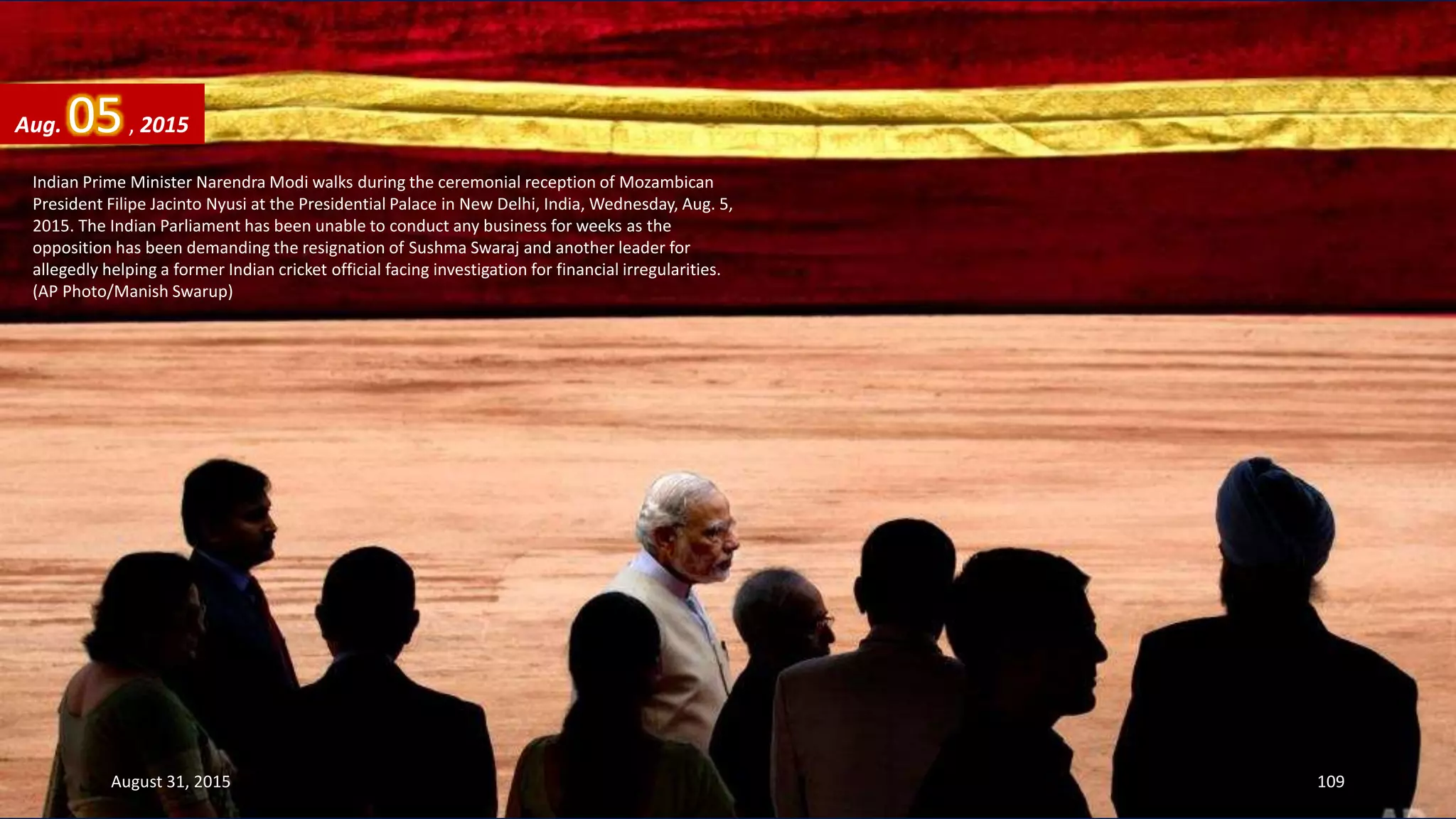 Indian Prime Minister Narendra Modi walks during the ceremonial reception of Mozambican
President Filipe Jacinto Nyusi at the Presidential Palace in New Delhi, India, Wednesday, Aug. 5,
2015. The Indian Parliament has been unable to conduct any business for weeks as the
opposition has been demanding the resignation of Sushma Swaraj and another leader for
allegedly helping a former Indian cricket official facing investigation for financial irregularities.
(AP Photo/Manish Swarup)
Aug. 05, 2015
August 31, 2015 109
 