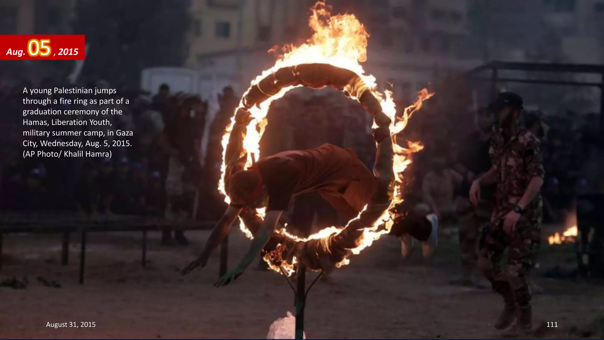 A young Palestinian jumps
through a fire ring as part of a
graduation ceremony of the
Hamas, Liberation Youth,
military summer camp, in Gaza
City, Wednesday, Aug. 5, 2015.
(AP Photo/ Khalil Hamra)
Aug. 05, 2015
August 31, 2015 111
 