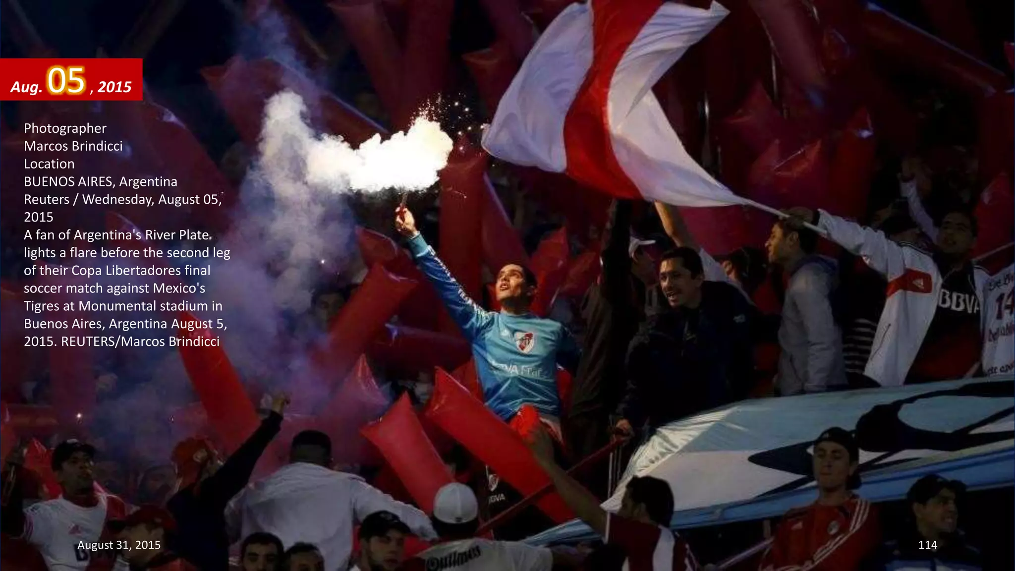 Photographer
Marcos Brindicci
Location
BUENOS AIRES, Argentina
Reuters / Wednesday, August 05,
2015
A fan of Argentina's River Plate
lights a flare before the second leg
of their Copa Libertadores final
soccer match against Mexico's
Tigres at Monumental stadium in
Buenos Aires, Argentina August 5,
2015. REUTERS/Marcos Brindicci
Aug. 05, 2015
August 31, 2015 114
 