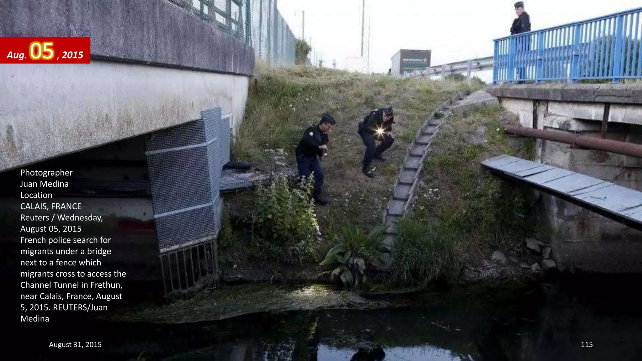 Photographer
Juan Medina
Location
CALAIS, FRANCE
Reuters / Wednesday,
August 05, 2015
French police search for
migrants under a bridge
next to a fence which
migrants cross to access the
Channel Tunnel in Frethun,
near Calais, France, August
5, 2015. REUTERS/Juan
Medina
Aug. 05, 2015
August 31, 2015 115
 