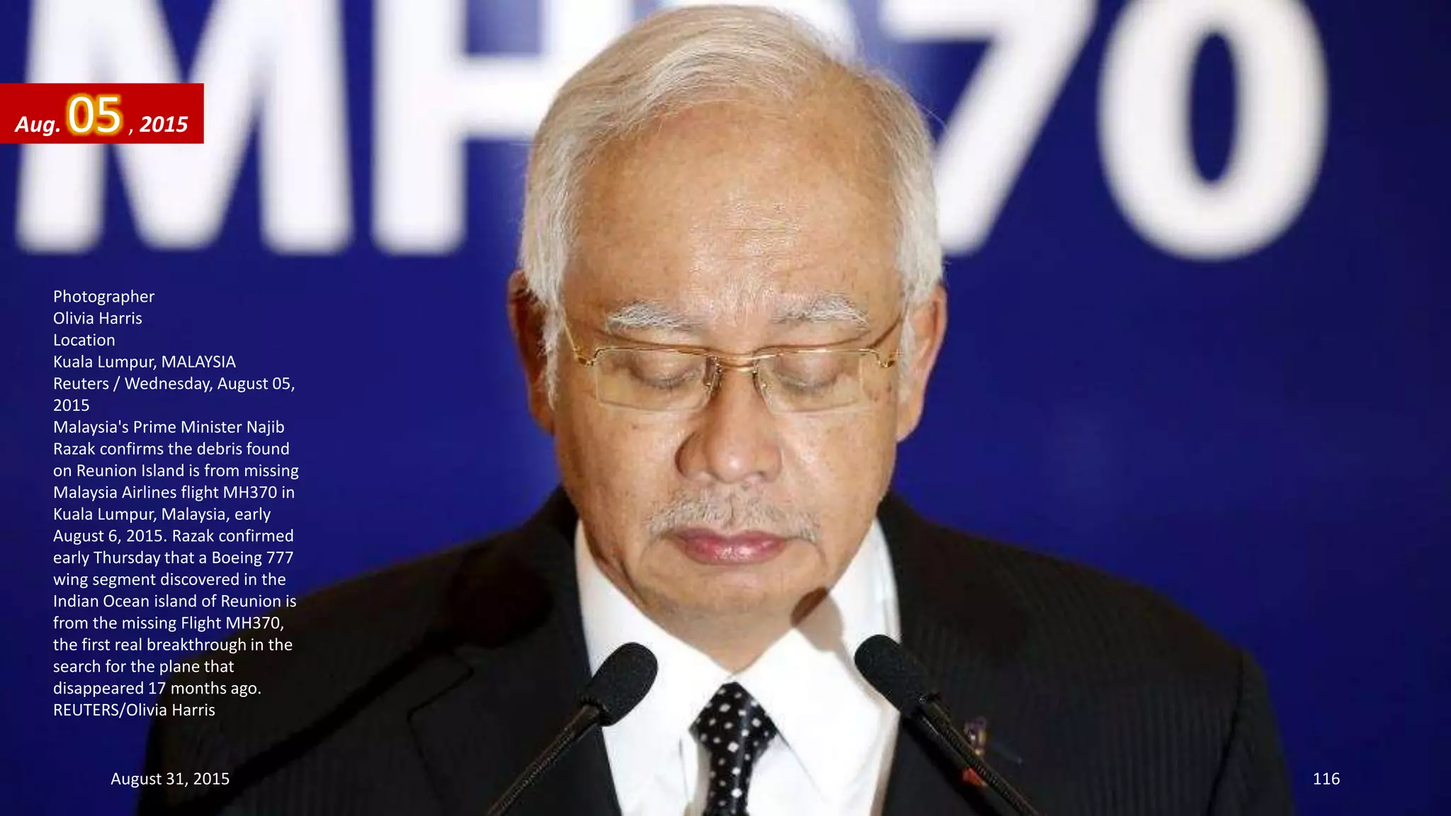 Photographer
Olivia Harris
Location
Kuala Lumpur, MALAYSIA
Reuters / Wednesday, August 05,
2015
Malaysia's Prime Minister Najib
Razak confirms the debris found
on Reunion Island is from missing
Malaysia Airlines flight MH370 in
Kuala Lumpur, Malaysia, early
August 6, 2015. Razak confirmed
early Thursday that a Boeing 777
wing segment discovered in the
Indian Ocean island of Reunion is
from the missing Flight MH370,
the first real breakthrough in the
search for the plane that
disappeared 17 months ago.
REUTERS/Olivia Harris
Aug. 05, 2015
August 31, 2015 116
 