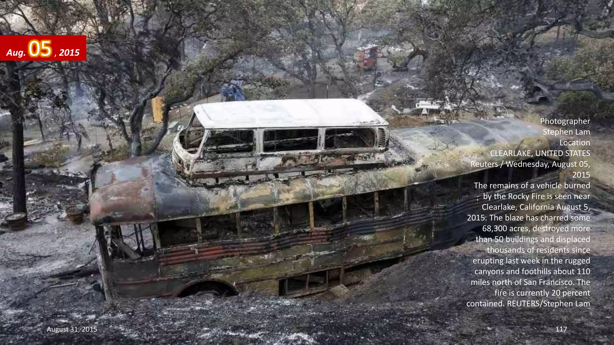 Photographer
Stephen Lam
Location
CLEARLAKE, UNITED STATES
Reuters / Wednesday, August 05,
2015
The remains of a vehicle burned
by the Rocky Fire is seen near
Clearlake, California August 5,
2015. The blaze has charred some
68,300 acres, destroyed more
than 50 buildings and displaced
thousands of residents since
erupting last week in the rugged
canyons and foothills about 110
miles north of San Francisco. The
fire is currently 20 percent
contained. REUTERS/Stephen Lam
Aug. 05, 2015
August 31, 2015 117
 