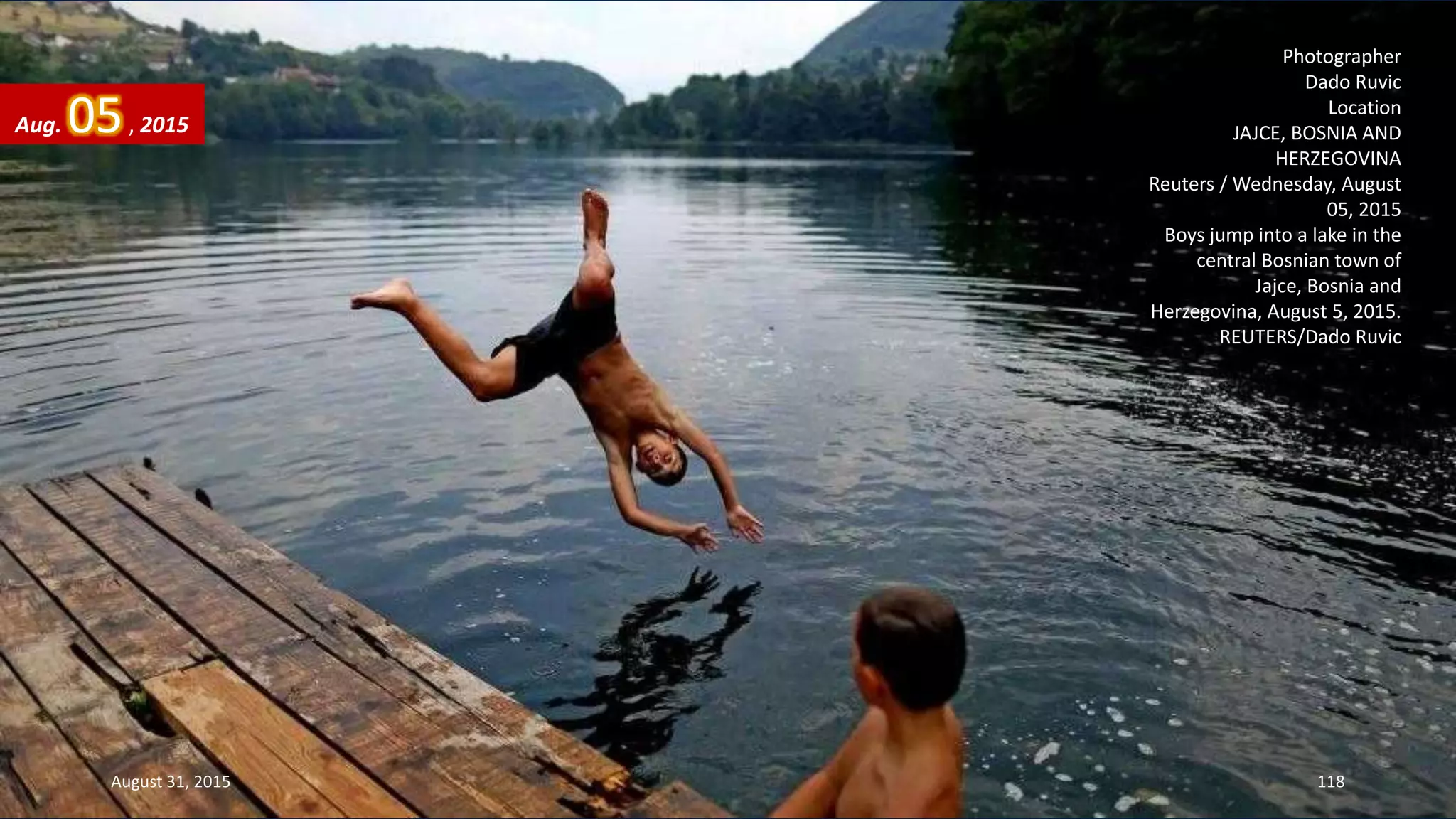 Photographer
Dado Ruvic
Location
JAJCE, BOSNIA AND
HERZEGOVINA
Reuters / Wednesday, August
05, 2015
Boys jump into a lake in the
central Bosnian town of
Jajce, Bosnia and
Herzegovina, August 5, 2015.
REUTERS/Dado Ruvic
Aug. 05, 2015
August 31, 2015 118
 