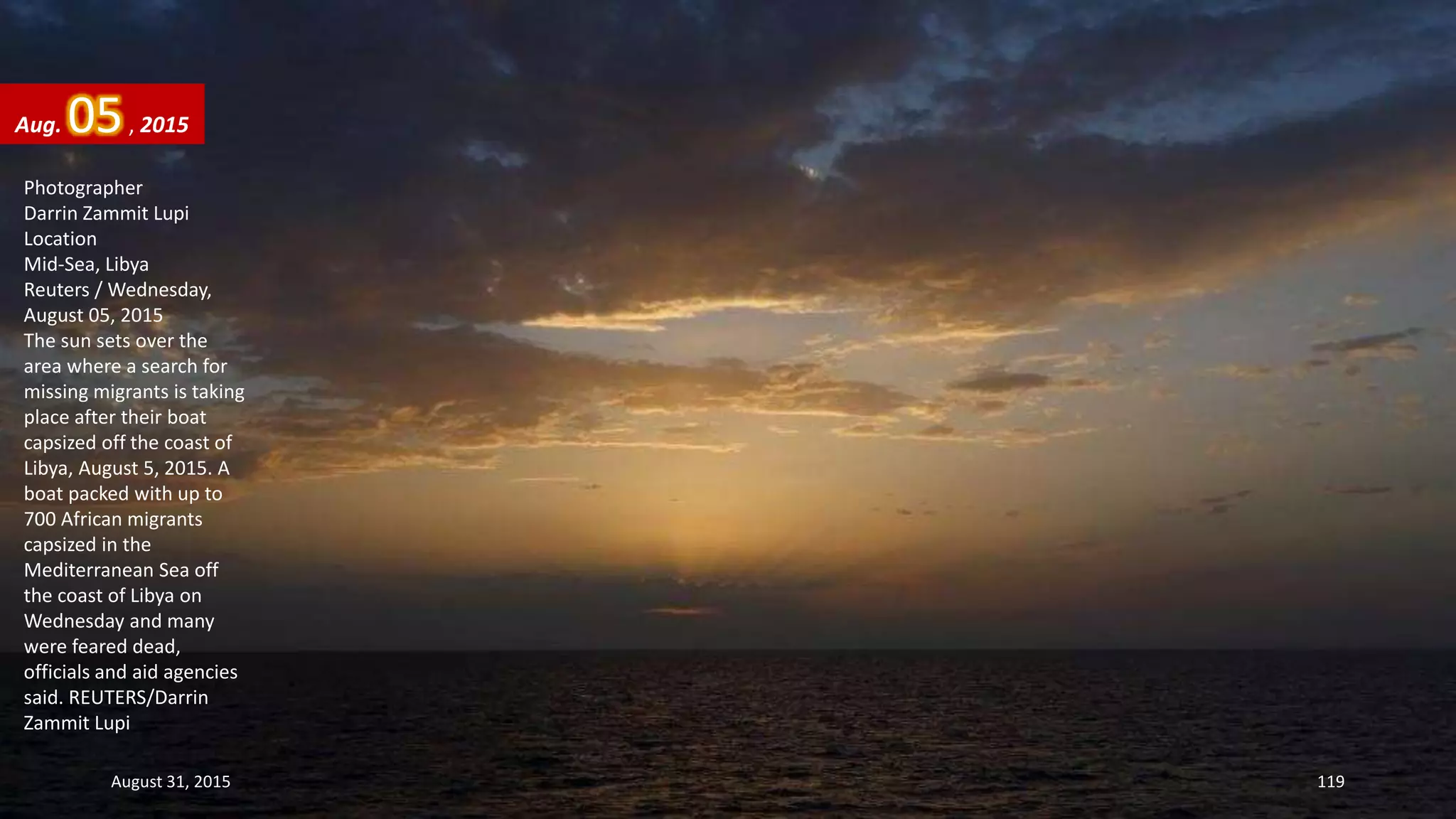 Photographer
Darrin Zammit Lupi
Location
Mid-Sea, Libya
Reuters / Wednesday,
August 05, 2015
The sun sets over the
area where a search for
missing migrants is taking
place after their boat
capsized off the coast of
Libya, August 5, 2015. A
boat packed with up to
700 African migrants
capsized in the
Mediterranean Sea off
the coast of Libya on
Wednesday and many
were feared dead,
officials and aid agencies
said. REUTERS/Darrin
Zammit Lupi
Aug. 05, 2015
August 31, 2015 119
 