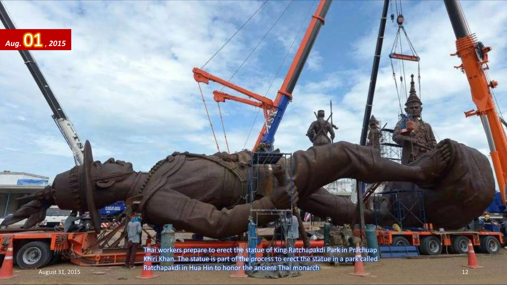 Thai workers prepare to erect the statue of King Ratchapakdi Park in Prachuap
Khiri Khan. The statue is part of the process to erect the statue in a park called
Ratchapakdi in Hua Hin to honor the ancient Thai monarch
Aug. 01, 2015
August 31, 2015 12
 