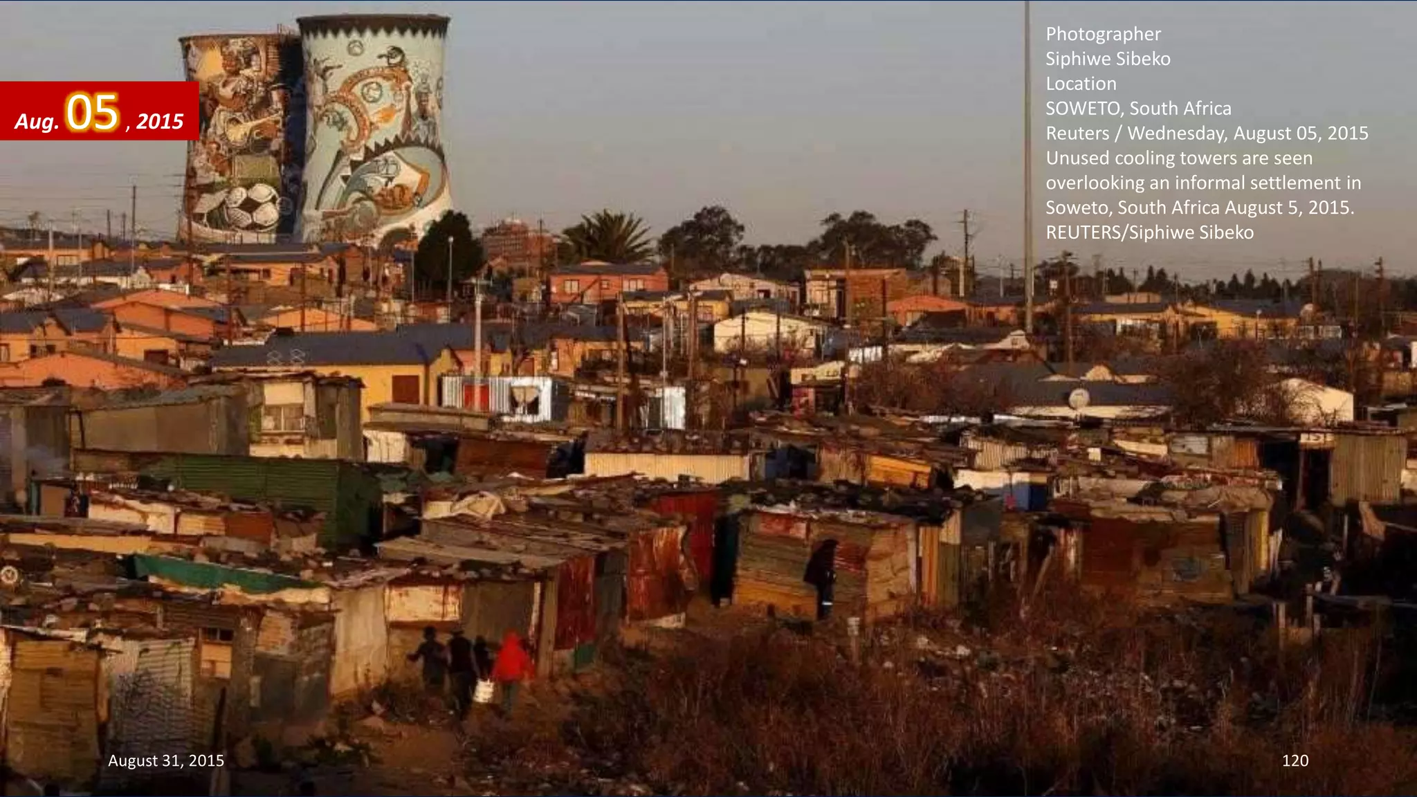 Photographer
Siphiwe Sibeko
Location
SOWETO, South Africa
Reuters / Wednesday, August 05, 2015
Unused cooling towers are seen
overlooking an informal settlement in
Soweto, South Africa August 5, 2015.
REUTERS/Siphiwe Sibeko
Aug. 05, 2015
August 31, 2015 120
 