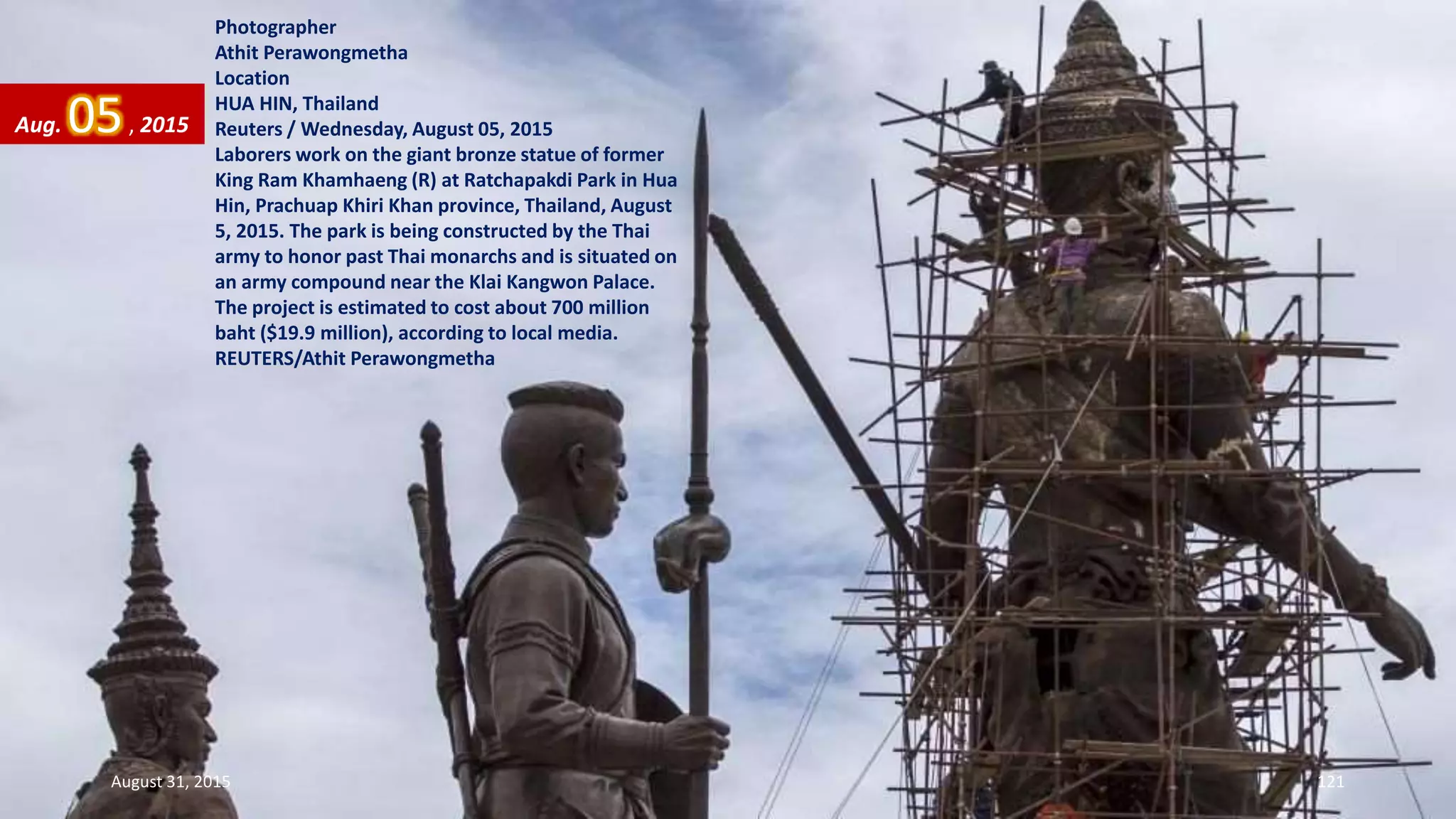Photographer
Athit Perawongmetha
Location
HUA HIN, Thailand
Reuters / Wednesday, August 05, 2015
Laborers work on the giant bronze statue of former
King Ram Khamhaeng (R) at Ratchapakdi Park in Hua
Hin, Prachuap Khiri Khan province, Thailand, August
5, 2015. The park is being constructed by the Thai
army to honor past Thai monarchs and is situated on
an army compound near the Klai Kangwon Palace.
The project is estimated to cost about 700 million
baht ($19.9 million), according to local media.
REUTERS/Athit Perawongmetha
Aug. 05, 2015
August 31, 2015 121
 
