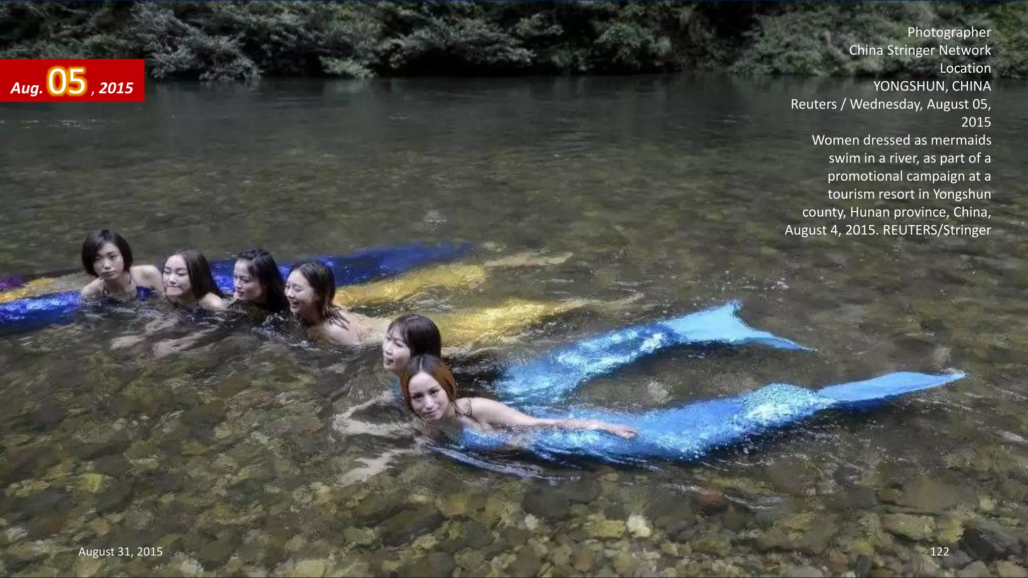 Photographer
China Stringer Network
Location
YONGSHUN, CHINA
Reuters / Wednesday, August 05,
2015
Women dressed as mermaids
swim in a river, as part of a
promotional campaign at a
tourism resort in Yongshun
county, Hunan province, China,
August 4, 2015. REUTERS/Stringer
Aug. 05, 2015
August 31, 2015 122
 