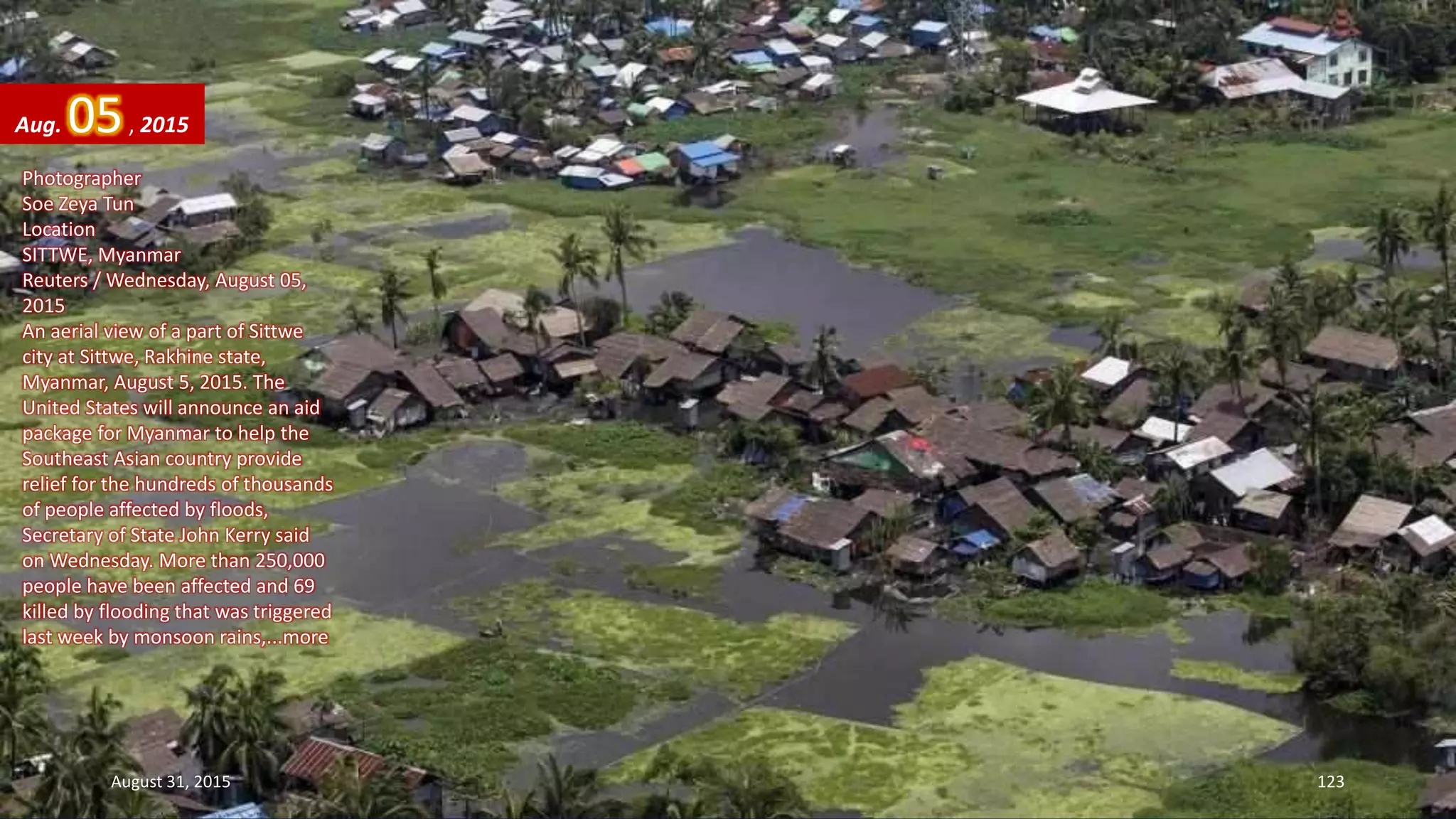 Photographer
Soe Zeya Tun
Location
SITTWE, Myanmar
Reuters / Wednesday, August 05,
2015
An aerial view of a part of Sittwe
city at Sittwe, Rakhine state,
Myanmar, August 5, 2015. The
United States will announce an aid
package for Myanmar to help the
Southeast Asian country provide
relief for the hundreds of thousands
of people affected by floods,
Secretary of State John Kerry said
on Wednesday. More than 250,000
people have been affected and 69
killed by flooding that was triggered
last week by monsoon rains,...more
Aug. 05, 2015
August 31, 2015 123
 