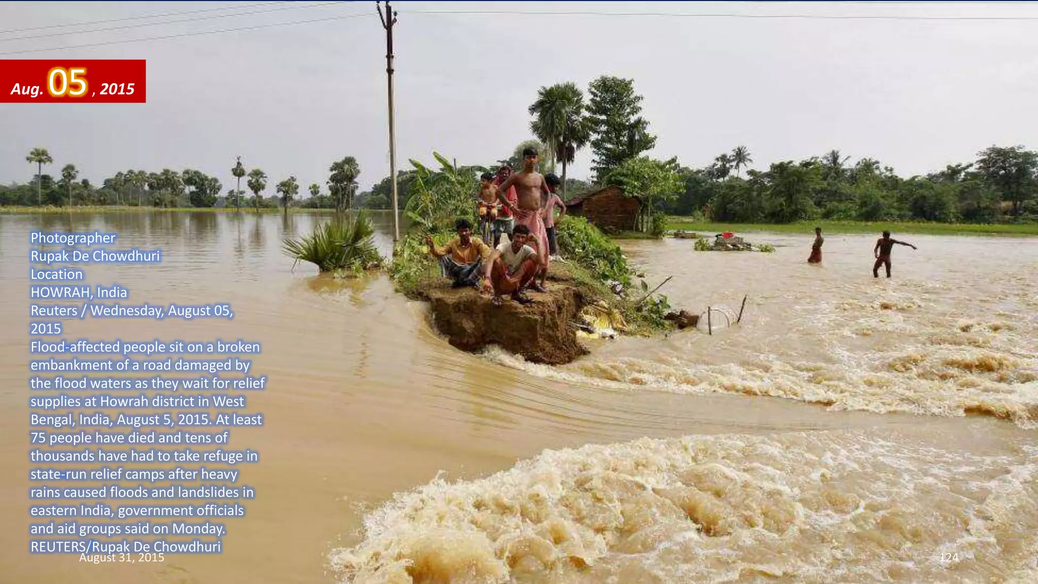 Photographer
Rupak De Chowdhuri
Location
HOWRAH, India
Reuters / Wednesday, August 05,
2015
Flood-affected people sit on a broken
embankment of a road damaged by
the flood waters as they wait for relief
supplies at Howrah district in West
Bengal, India, August 5, 2015. At least
75 people have died and tens of
thousands have had to take refuge in
state-run relief camps after heavy
rains caused floods and landslides in
eastern India, government officials
and aid groups said on Monday.
REUTERS/Rupak De Chowdhuri
Aug. 05, 2015
August 31, 2015 124
 