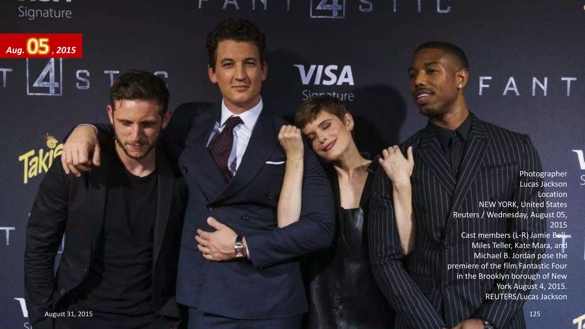 Photographer
Lucas Jackson
Location
NEW YORK, United States
Reuters / Wednesday, August 05,
2015
Cast members (L-R) Jamie Bell,
Miles Teller, Kate Mara, and
Michael B. Jordan pose the
premiere of the film Fantastic Four
in the Brooklyn borough of New
York August 4, 2015.
REUTERS/Lucas Jackson
Aug. 05, 2015
August 31, 2015 125
 