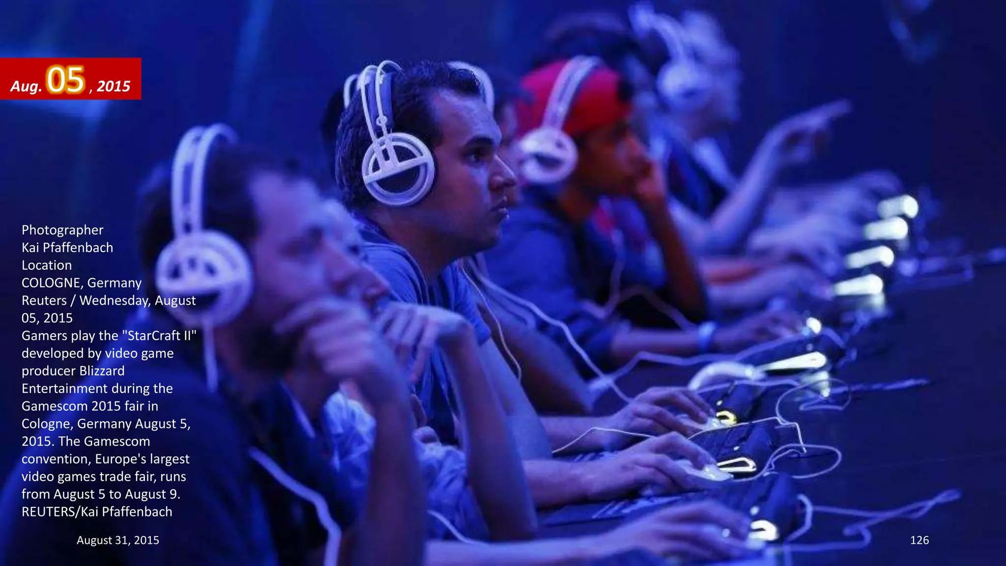 Photographer
Kai Pfaffenbach
Location
COLOGNE, Germany
Reuters / Wednesday, August
05, 2015
Gamers play the "StarCraft II"
developed by video game
producer Blizzard
Entertainment during the
Gamescom 2015 fair in
Cologne, Germany August 5,
2015. The Gamescom
convention, Europe's largest
video games trade fair, runs
from August 5 to August 9.
REUTERS/Kai Pfaffenbach
Aug. 05, 2015
August 31, 2015 126
 