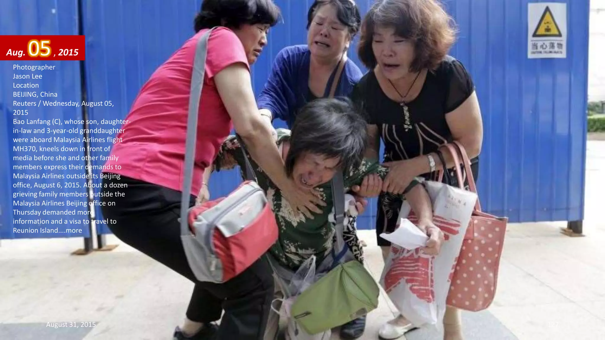 Photographer
Jason Lee
Location
BEIJING, China
Reuters / Wednesday, August 05,
2015
Bao Lanfang (C), whose son, daughter-
in-law and 3-year-old granddaughter
were aboard Malaysia Airlines flight
MH370, kneels down in front of
media before she and other family
members express their demands to
Malaysia Airlines outside its Beijing
office, August 6, 2015. About a dozen
grieving family members outside the
Malaysia Airlines Beijing office on
Thursday demanded more
information and a visa to travel to
Reunion Island....more
Aug. 05, 2015
August 31, 2015 127
 
