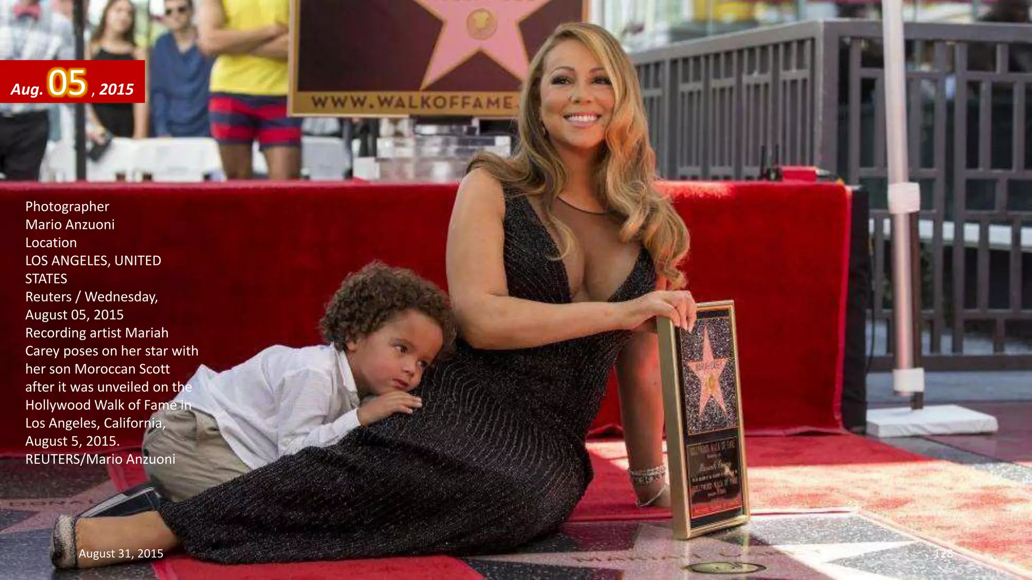 Photographer
Mario Anzuoni
Location
LOS ANGELES, UNITED
STATES
Reuters / Wednesday,
August 05, 2015
Recording artist Mariah
Carey poses on her star with
her son Moroccan Scott
after it was unveiled on the
Hollywood Walk of Fame in
Los Angeles, California,
August 5, 2015.
REUTERS/Mario Anzuoni
Aug. 05, 2015
August 31, 2015 128
 
