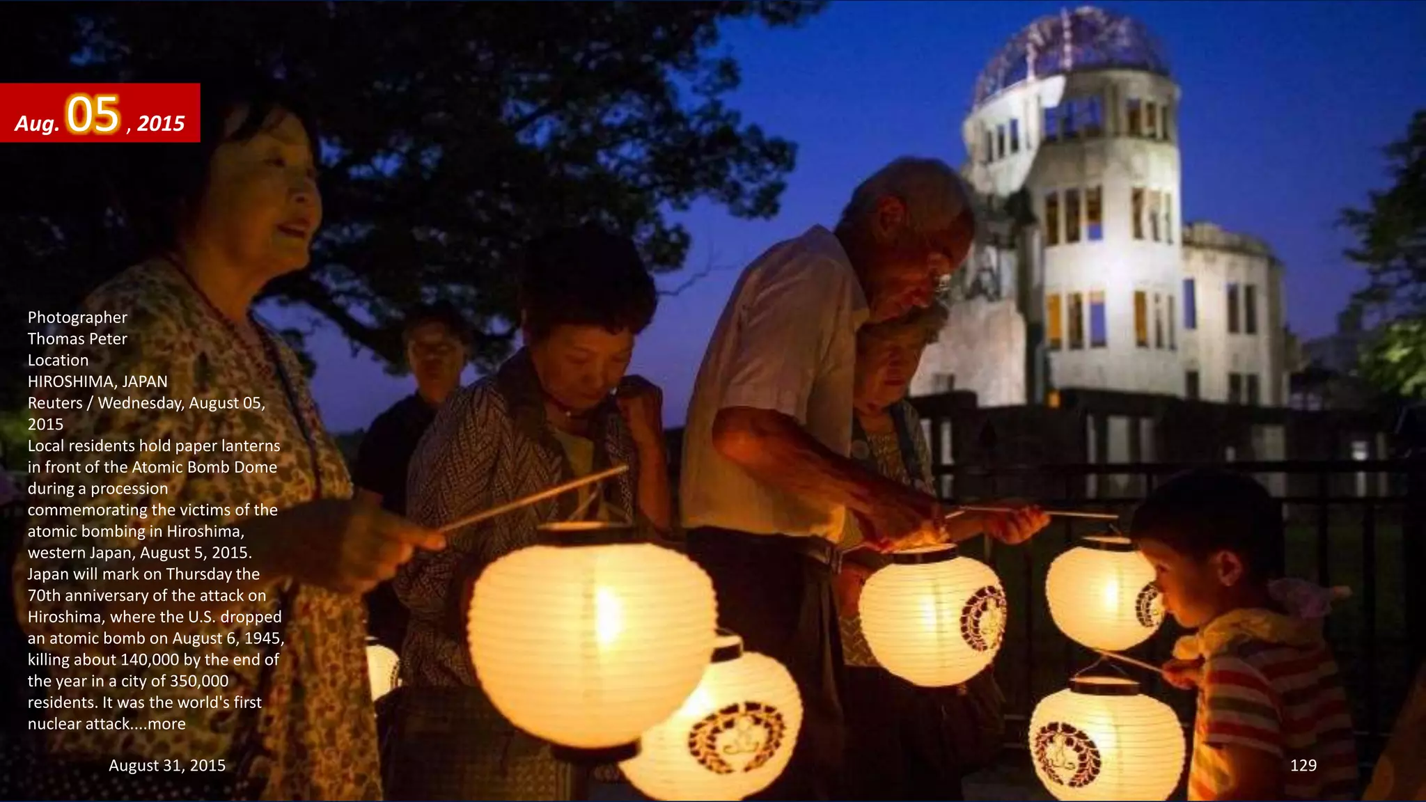 Photographer
Thomas Peter
Location
HIROSHIMA, JAPAN
Reuters / Wednesday, August 05,
2015
Local residents hold paper lanterns
in front of the Atomic Bomb Dome
during a procession
commemorating the victims of the
atomic bombing in Hiroshima,
western Japan, August 5, 2015.
Japan will mark on Thursday the
70th anniversary of the attack on
Hiroshima, where the U.S. dropped
an atomic bomb on August 6, 1945,
killing about 140,000 by the end of
the year in a city of 350,000
residents. It was the world's first
nuclear attack....more
Aug. 05, 2015
August 31, 2015 129
 