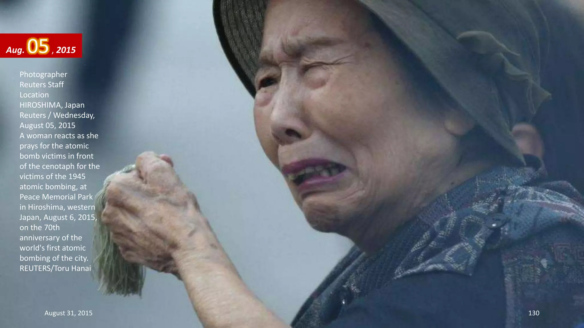 Photographer
Reuters Staff
Location
HIROSHIMA, Japan
Reuters / Wednesday,
August 05, 2015
A woman reacts as she
prays for the atomic
bomb victims in front
of the cenotaph for the
victims of the 1945
atomic bombing, at
Peace Memorial Park
in Hiroshima, western
Japan, August 6, 2015,
on the 70th
anniversary of the
world's first atomic
bombing of the city.
REUTERS/Toru Hanai
Aug. 05, 2015
August 31, 2015 130
 