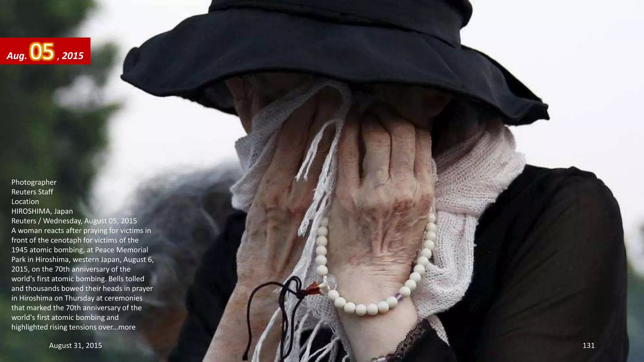 Photographer
Reuters Staff
Location
HIROSHIMA, Japan
Reuters / Wednesday, August 05, 2015
A woman reacts after praying for victims in
front of the cenotaph for victims of the
1945 atomic bombing, at Peace Memorial
Park in Hiroshima, western Japan, August 6,
2015, on the 70th anniversary of the
world's first atomic bombing. Bells tolled
and thousands bowed their heads in prayer
in Hiroshima on Thursday at ceremonies
that marked the 70th anniversary of the
world's first atomic bombing and
highlighted rising tensions over...more
Aug. 05, 2015
August 31, 2015 131
 
