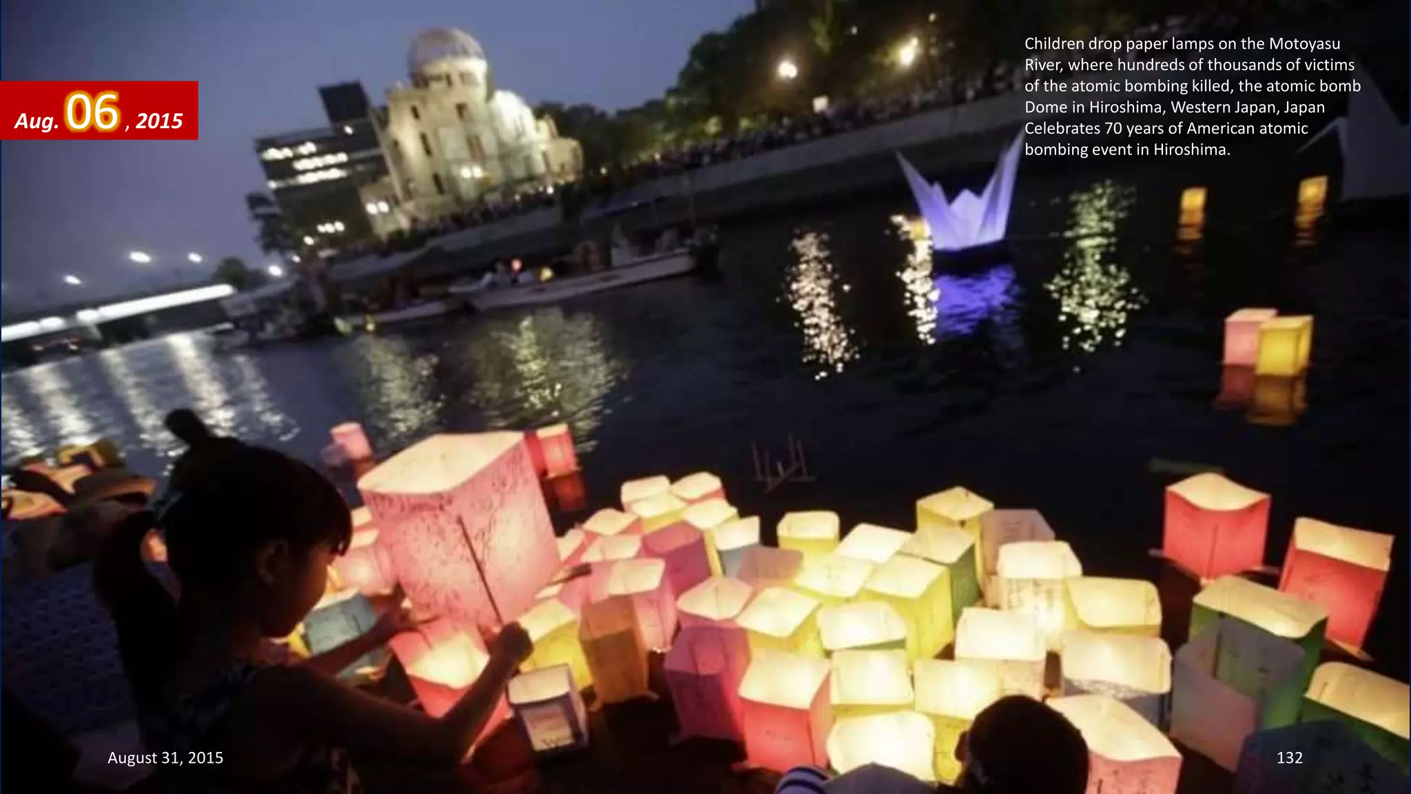 Children drop paper lamps on the Motoyasu
River, where hundreds of thousands of victims
of the atomic bombing killed, the atomic bomb
Dome in Hiroshima, Western Japan, Japan
Celebrates 70 years of American atomic
bombing event in Hiroshima.
Aug. 06, 2015
August 31, 2015 132
 