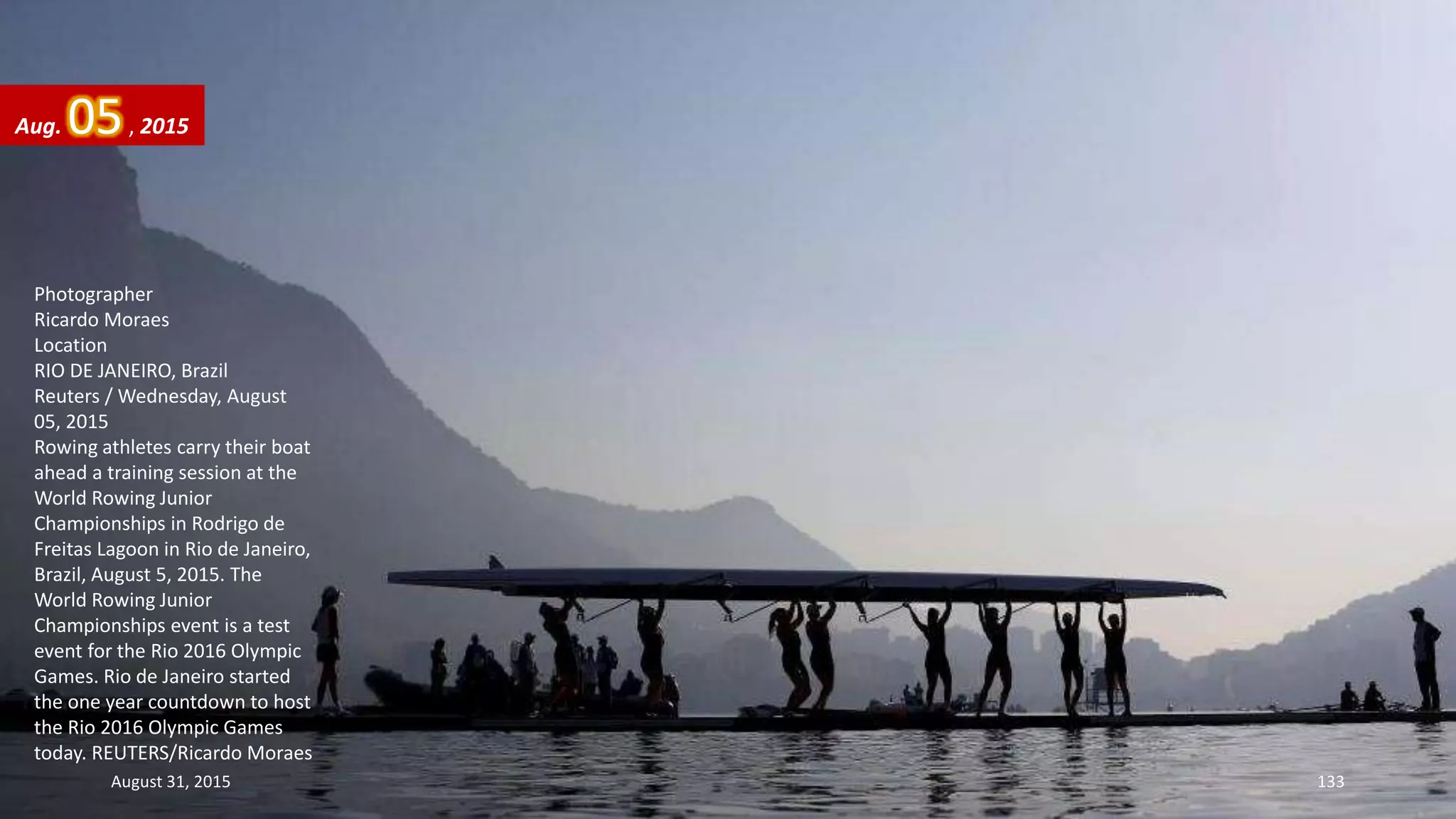 Photographer
Ricardo Moraes
Location
RIO DE JANEIRO, Brazil
Reuters / Wednesday, August
05, 2015
Rowing athletes carry their boat
ahead a training session at the
World Rowing Junior
Championships in Rodrigo de
Freitas Lagoon in Rio de Janeiro,
Brazil, August 5, 2015. The
World Rowing Junior
Championships event is a test
event for the Rio 2016 Olympic
Games. Rio de Janeiro started
the one year countdown to host
the Rio 2016 Olympic Games
today. REUTERS/Ricardo Moraes
Aug. 05, 2015
August 31, 2015 133
 