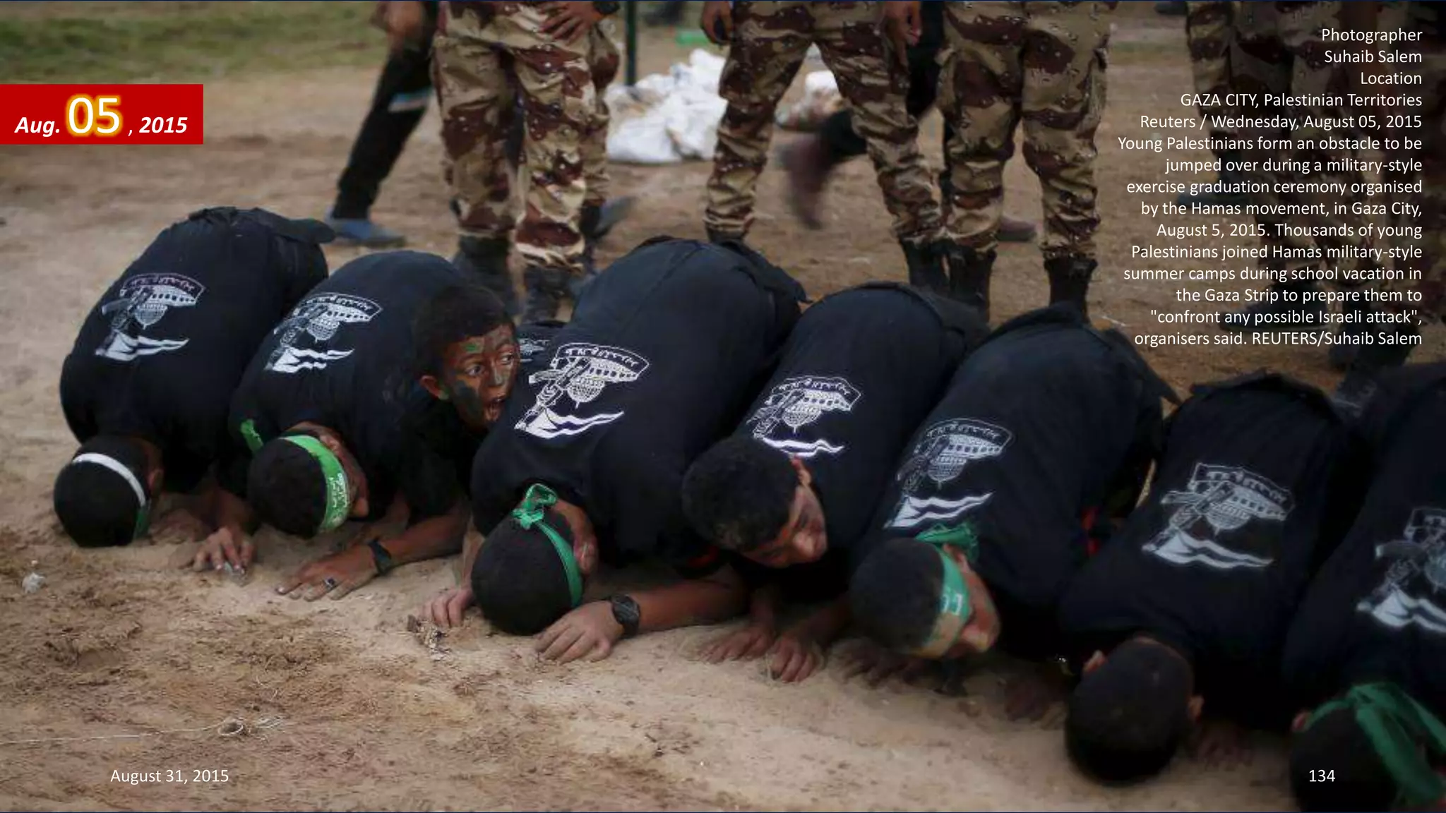 Photographer
Suhaib Salem
Location
GAZA CITY, Palestinian Territories
Reuters / Wednesday, August 05, 2015
Young Palestinians form an obstacle to be
jumped over during a military-style
exercise graduation ceremony organised
by the Hamas movement, in Gaza City,
August 5, 2015. Thousands of young
Palestinians joined Hamas military-style
summer camps during school vacation in
the Gaza Strip to prepare them to
"confront any possible Israeli attack",
organisers said. REUTERS/Suhaib Salem
Aug. 05, 2015
August 31, 2015 134
 