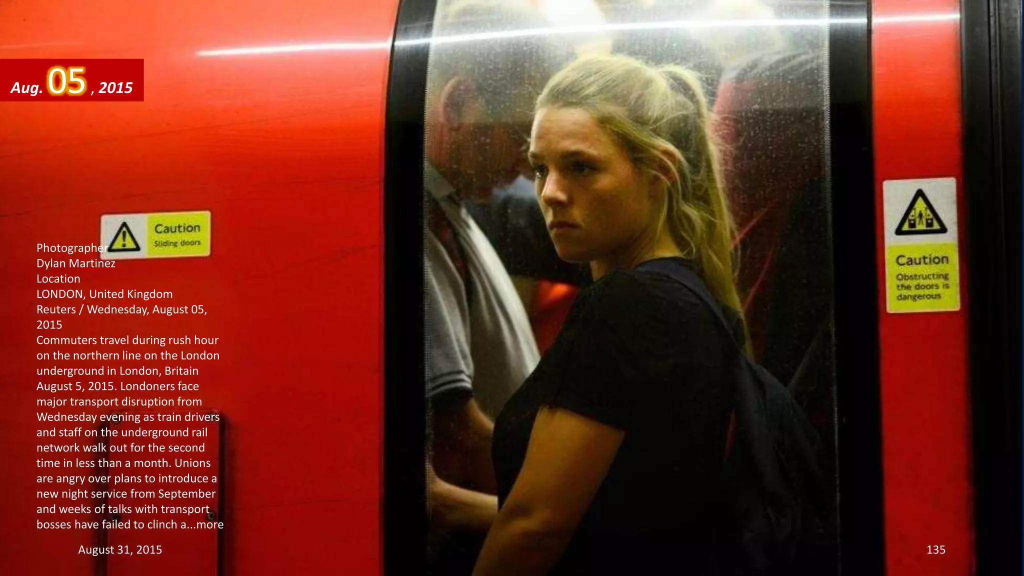 Photographer
Dylan Martinez
Location
LONDON, United Kingdom
Reuters / Wednesday, August 05,
2015
Commuters travel during rush hour
on the northern line on the London
underground in London, Britain
August 5, 2015. Londoners face
major transport disruption from
Wednesday evening as train drivers
and staff on the underground rail
network walk out for the second
time in less than a month. Unions
are angry over plans to introduce a
new night service from September
and weeks of talks with transport
bosses have failed to clinch a...more
Aug. 05, 2015
August 31, 2015 135
 
