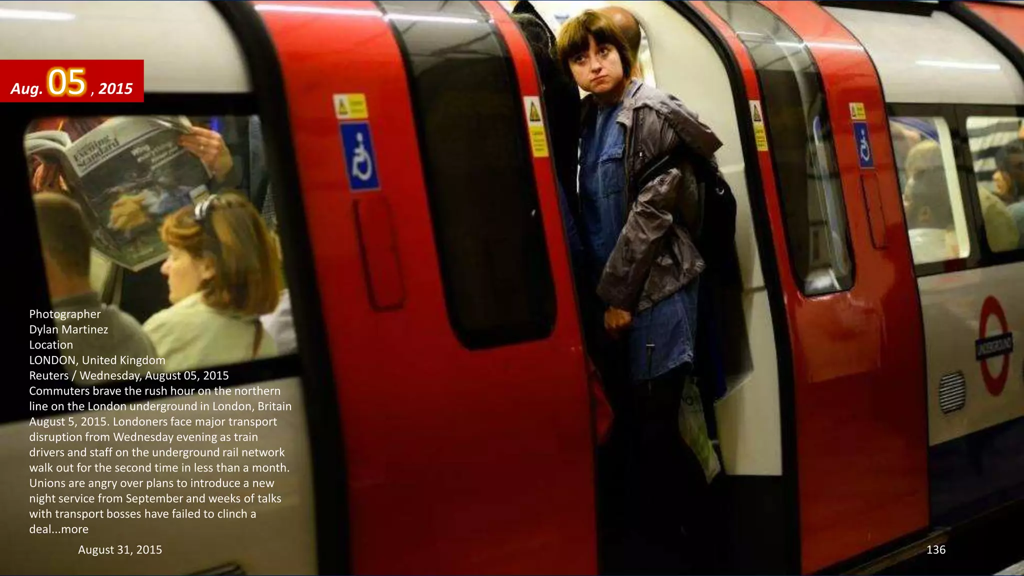 Photographer
Dylan Martinez
Location
LONDON, United Kingdom
Reuters / Wednesday, August 05, 2015
Commuters brave the rush hour on the northern
line on the London underground in London, Britain
August 5, 2015. Londoners face major transport
disruption from Wednesday evening as train
drivers and staff on the underground rail network
walk out for the second time in less than a month.
Unions are angry over plans to introduce a new
night service from September and weeks of talks
with transport bosses have failed to clinch a
deal...more
Aug. 05, 2015
August 31, 2015 136
 