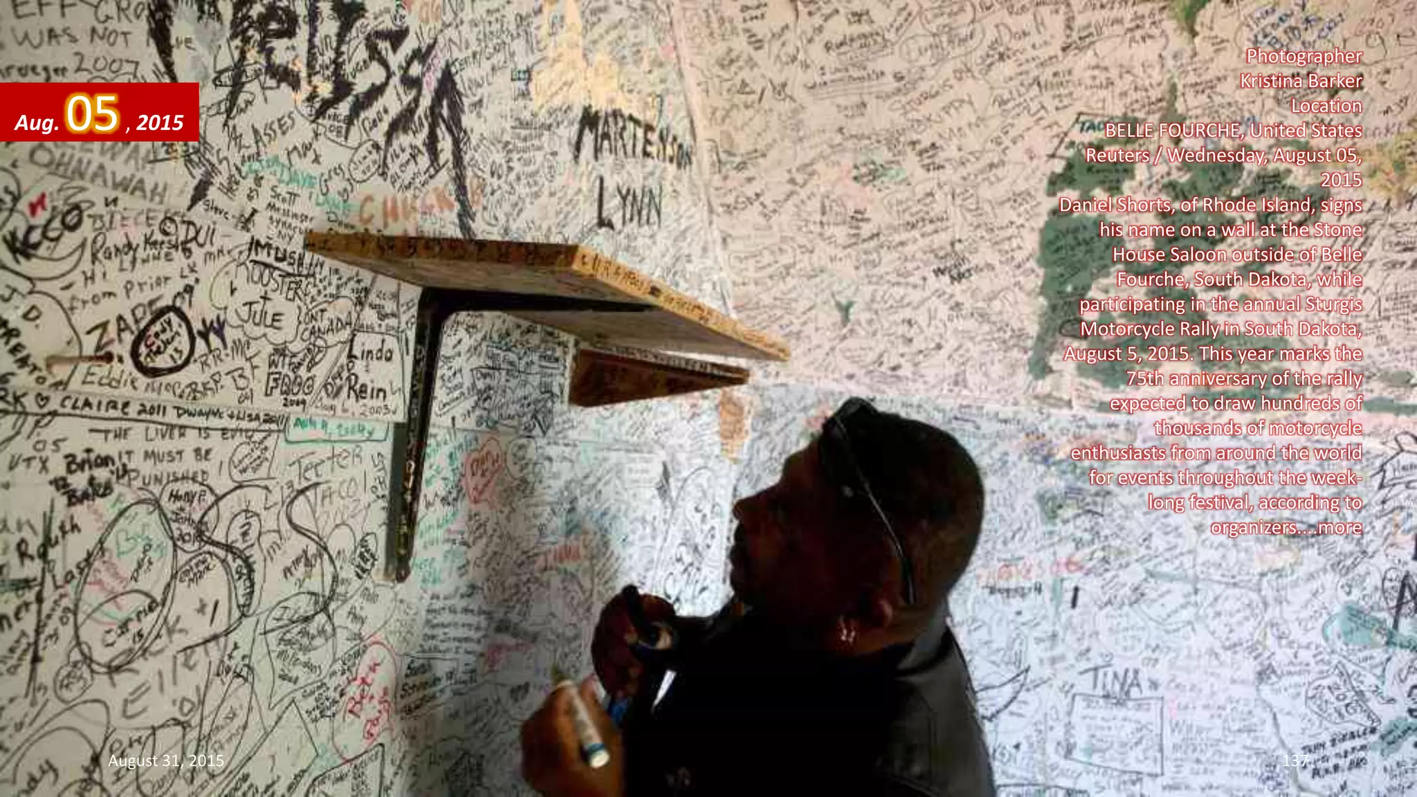 Photographer
Kristina Barker
Location
BELLE FOURCHE, United States
Reuters / Wednesday, August 05,
2015
Daniel Shorts, of Rhode Island, signs
his name on a wall at the Stone
House Saloon outside of Belle
Fourche, South Dakota, while
participating in the annual Sturgis
Motorcycle Rally in South Dakota,
August 5, 2015. This year marks the
75th anniversary of the rally
expected to draw hundreds of
thousands of motorcycle
enthusiasts from around the world
for events throughout the week-
long festival, according to
organizers....more
Aug. 05, 2015
August 31, 2015 137
 