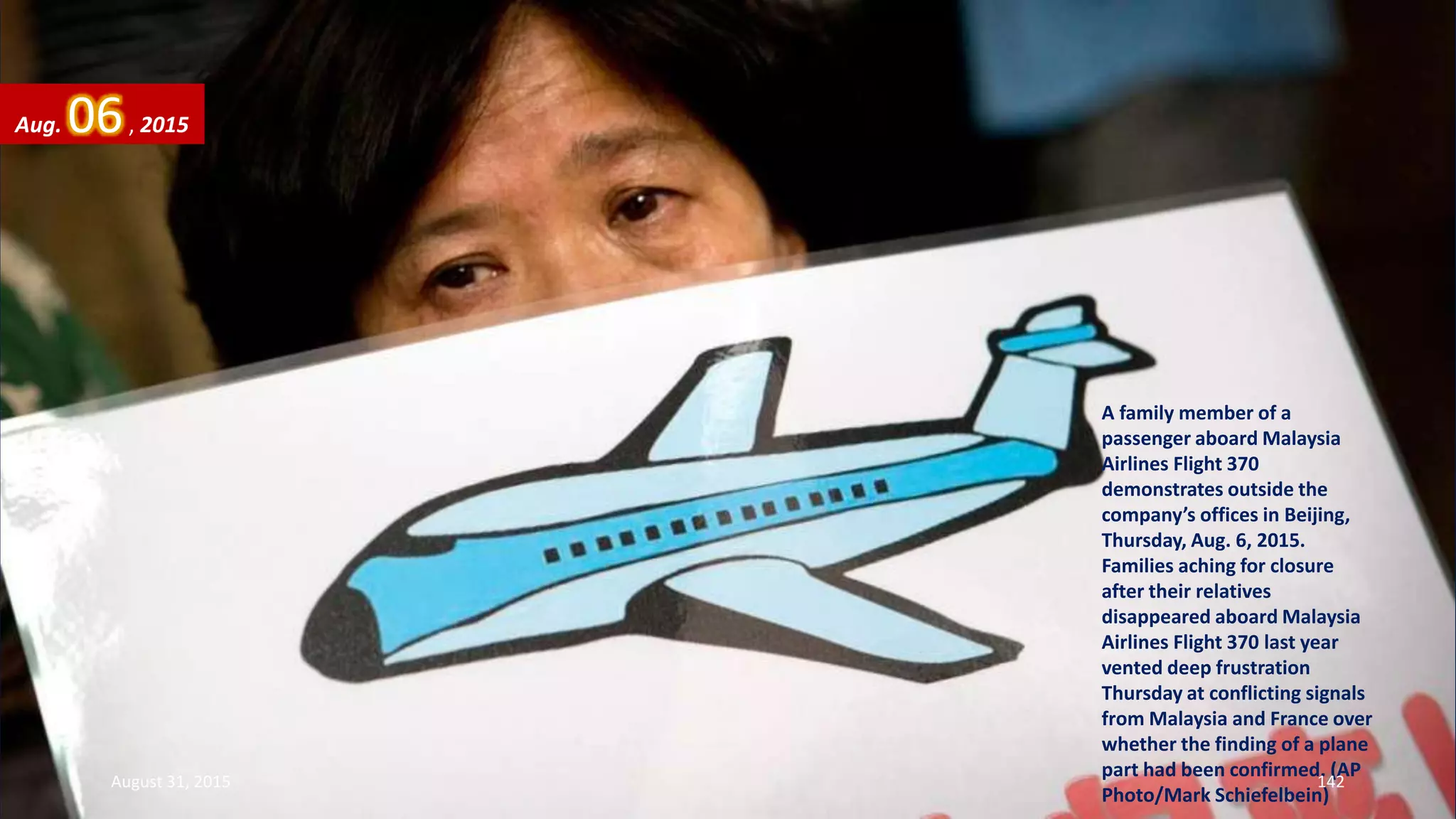 A family member of a
passenger aboard Malaysia
Airlines Flight 370
demonstrates outside the
company’s offices in Beijing,
Thursday, Aug. 6, 2015.
Families aching for closure
after their relatives
disappeared aboard Malaysia
Airlines Flight 370 last year
vented deep frustration
Thursday at conflicting signals
from Malaysia and France over
whether the finding of a plane
part had been confirmed. (AP
Photo/Mark Schiefelbein)
Aug. 06, 2015
August 31, 2015 142
 