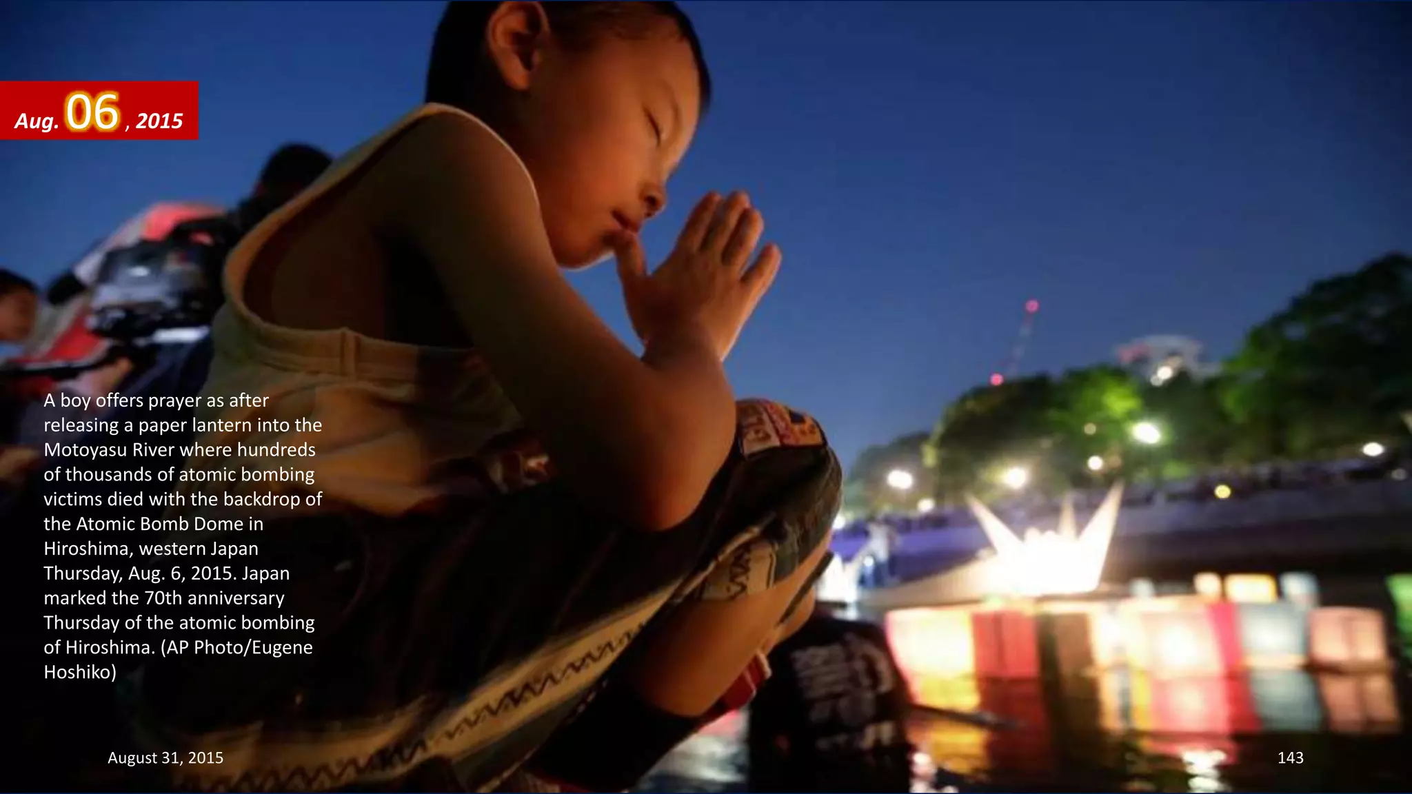 A boy offers prayer as after
releasing a paper lantern into the
Motoyasu River where hundreds
of thousands of atomic bombing
victims died with the backdrop of
the Atomic Bomb Dome in
Hiroshima, western Japan
Thursday, Aug. 6, 2015. Japan
marked the 70th anniversary
Thursday of the atomic bombing
of Hiroshima. (AP Photo/Eugene
Hoshiko)
Aug. 06, 2015
August 31, 2015 143
 
