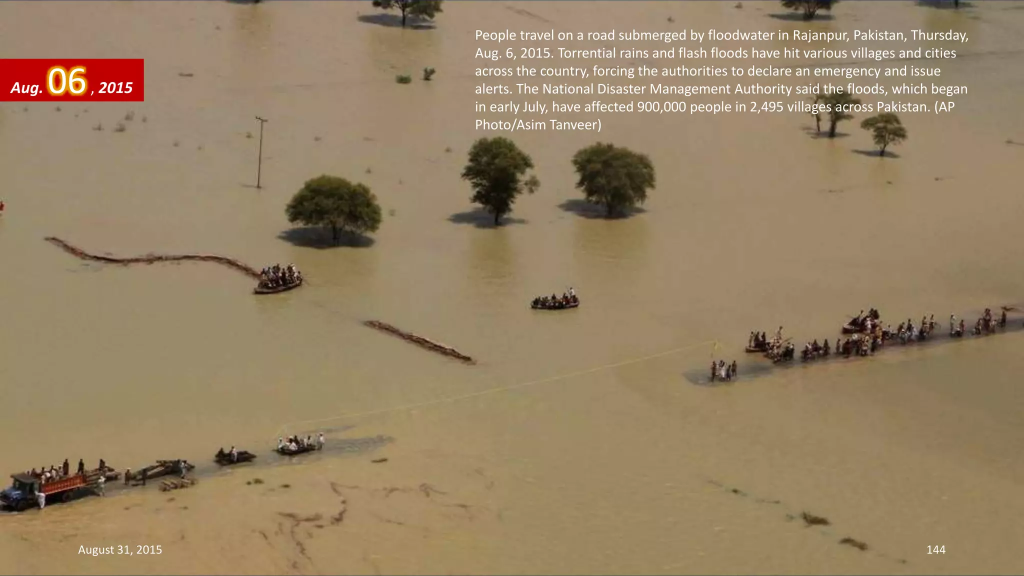 People travel on a road submerged by floodwater in Rajanpur, Pakistan, Thursday,
Aug. 6, 2015. Torrential rains and flash floods have hit various villages and cities
across the country, forcing the authorities to declare an emergency and issue
alerts. The National Disaster Management Authority said the floods, which began
in early July, have affected 900,000 people in 2,495 villages across Pakistan. (AP
Photo/Asim Tanveer)
Aug. 06, 2015
August 31, 2015 144
 