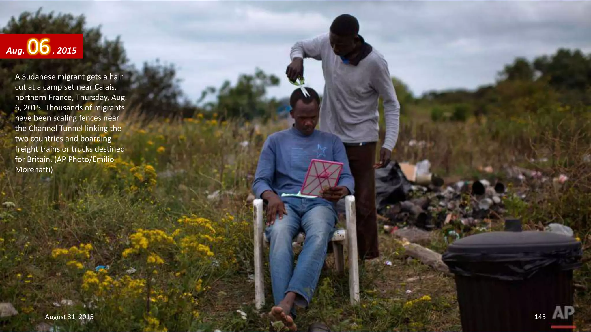A Sudanese migrant gets a hair
cut at a camp set near Calais,
northern France, Thursday, Aug.
6, 2015. Thousands of migrants
have been scaling fences near
the Channel Tunnel linking the
two countries and boarding
freight trains or trucks destined
for Britain. (AP Photo/Emilio
Morenatti)
Aug. 06, 2015
August 31, 2015 145
 