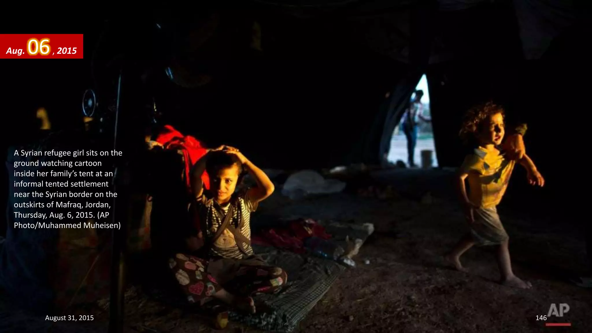 A Syrian refugee girl sits on the
ground watching cartoon
inside her family’s tent at an
informal tented settlement
near the Syrian border on the
outskirts of Mafraq, Jordan,
Thursday, Aug. 6, 2015. (AP
Photo/Muhammed Muheisen)
Aug. 06, 2015
August 31, 2015 146
 