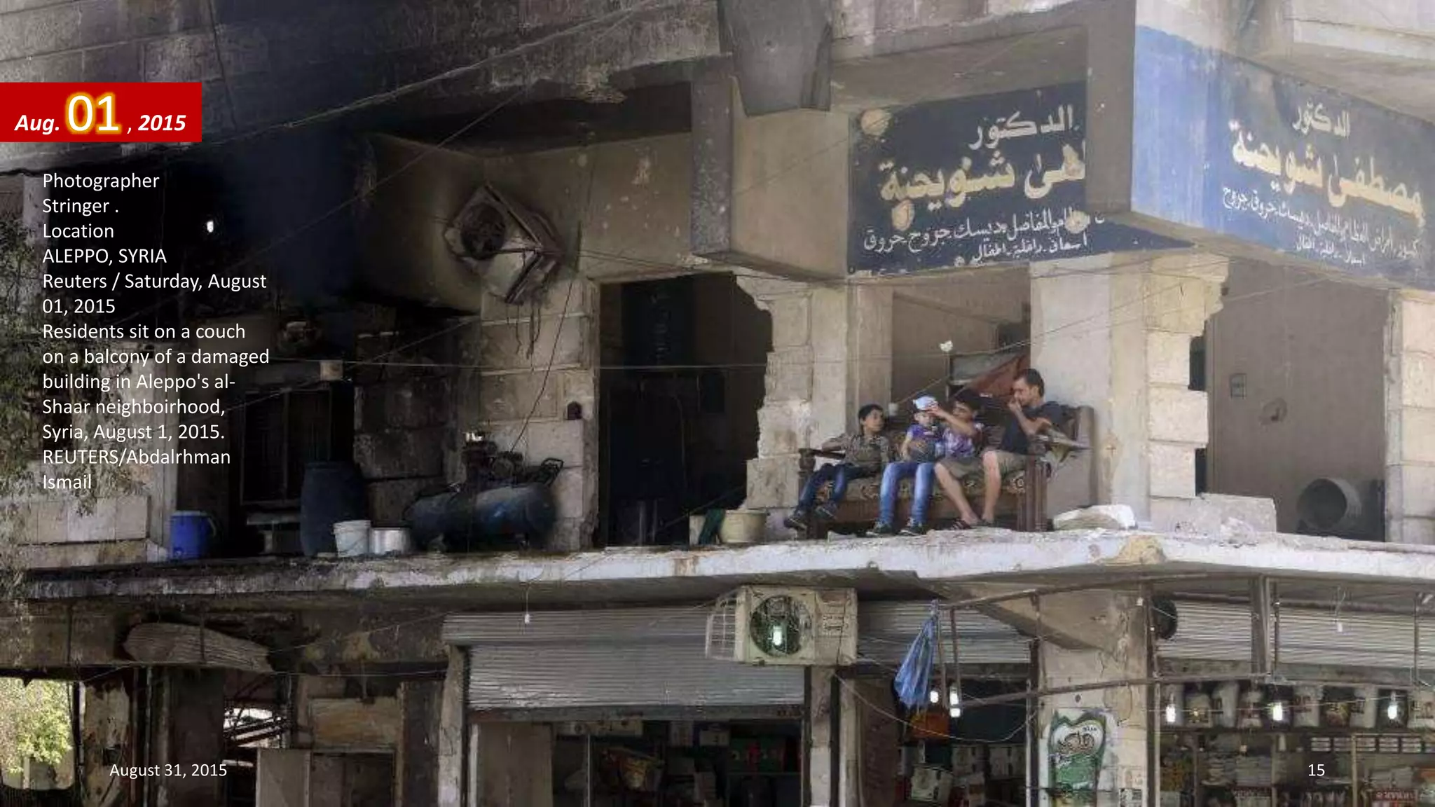 Photographer
Stringer .
Location
ALEPPO, SYRIA
Reuters / Saturday, August
01, 2015
Residents sit on a couch
on a balcony of a damaged
building in Aleppo's al-
Shaar neighboirhood,
Syria, August 1, 2015.
REUTERS/Abdalrhman
Ismail
Aug. 01, 2015
August 31, 2015 15
 