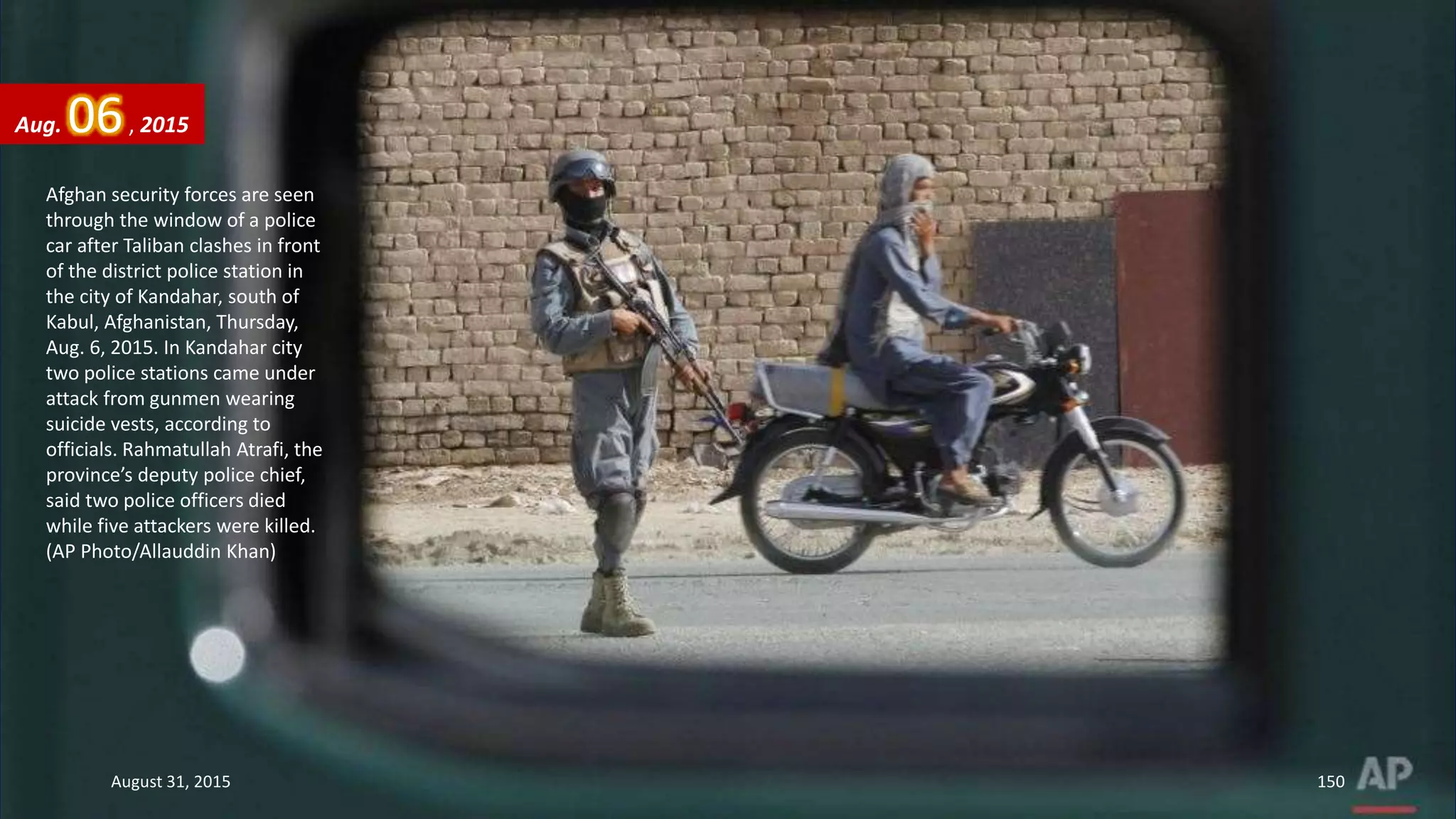 Afghan security forces are seen
through the window of a police
car after Taliban clashes in front
of the district police station in
the city of Kandahar, south of
Kabul, Afghanistan, Thursday,
Aug. 6, 2015. In Kandahar city
two police stations came under
attack from gunmen wearing
suicide vests, according to
officials. Rahmatullah Atrafi, the
province’s deputy police chief,
said two police officers died
while five attackers were killed.
(AP Photo/Allauddin Khan)
Aug. 06, 2015
August 31, 2015 150
 