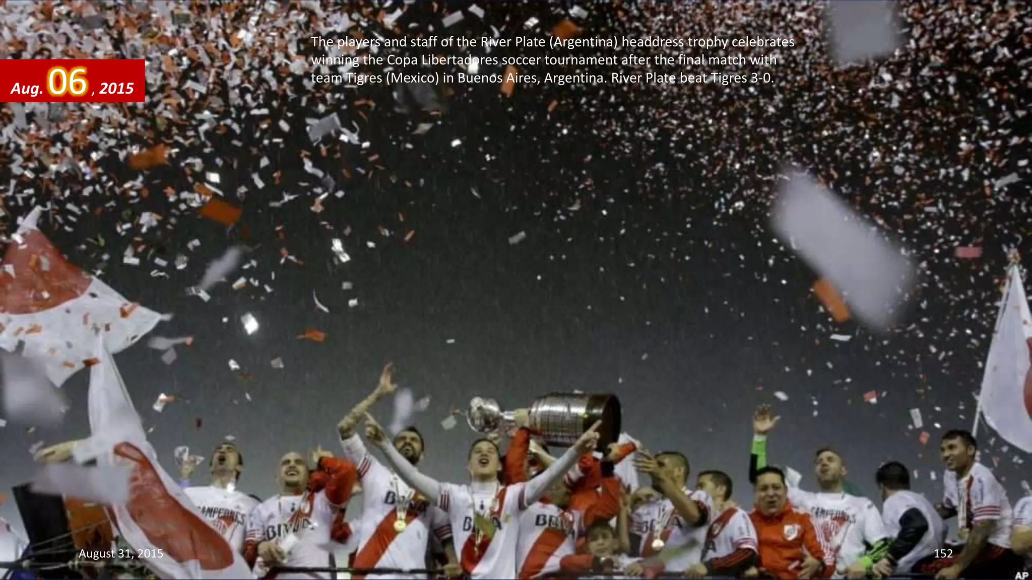 The players and staff of the River Plate (Argentina) headdress trophy celebrates
winning the Copa Libertadores soccer tournament after the final match with
team Tigres (Mexico) in Buenos Aires, Argentina. River Plate beat Tigres 3-0.
Aug. 06, 2015
August 31, 2015 152
 