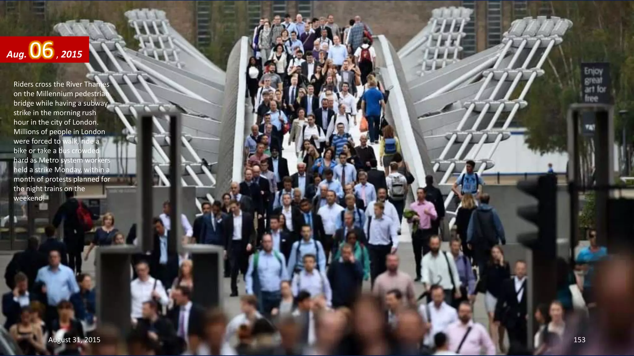 Riders cross the River Thames
on the Millennium pedestrian
bridge while having a subway
strike in the morning rush
hour in the city of London.
Millions of people in London
were forced to walk, ride a
bike or take a bus crowded
hard as Metro system workers
held a strike Monday, within a
month of protests planned for
the night trains on the
weekend.
Aug. 06, 2015
August 31, 2015 153
 