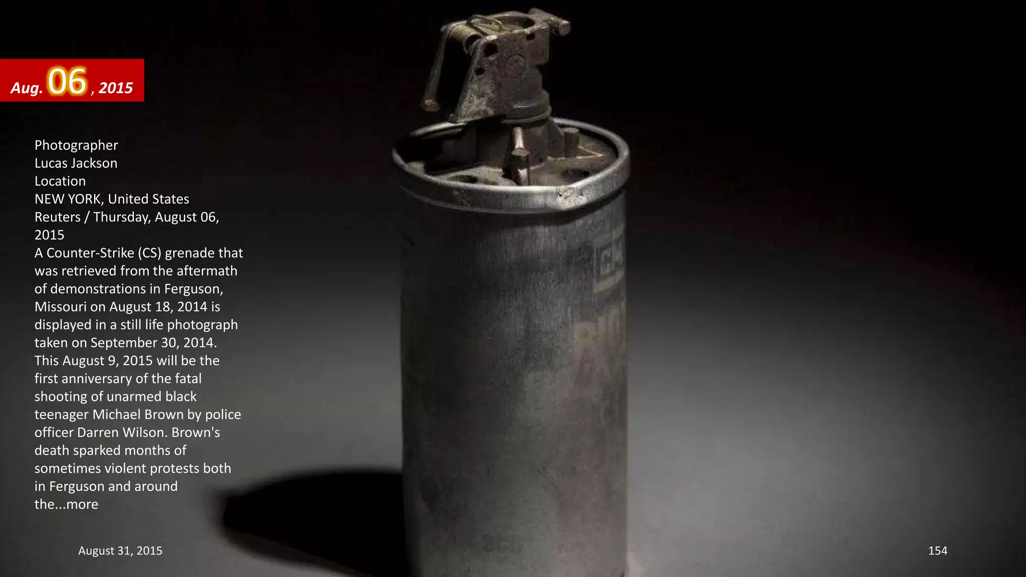 Photographer
Lucas Jackson
Location
NEW YORK, United States
Reuters / Thursday, August 06,
2015
A Counter-Strike (CS) grenade that
was retrieved from the aftermath
of demonstrations in Ferguson,
Missouri on August 18, 2014 is
displayed in a still life photograph
taken on September 30, 2014.
This August 9, 2015 will be the
first anniversary of the fatal
shooting of unarmed black
teenager Michael Brown by police
officer Darren Wilson. Brown's
death sparked months of
sometimes violent protests both
in Ferguson and around
the...more
Aug. 06, 2015
August 31, 2015 154
 