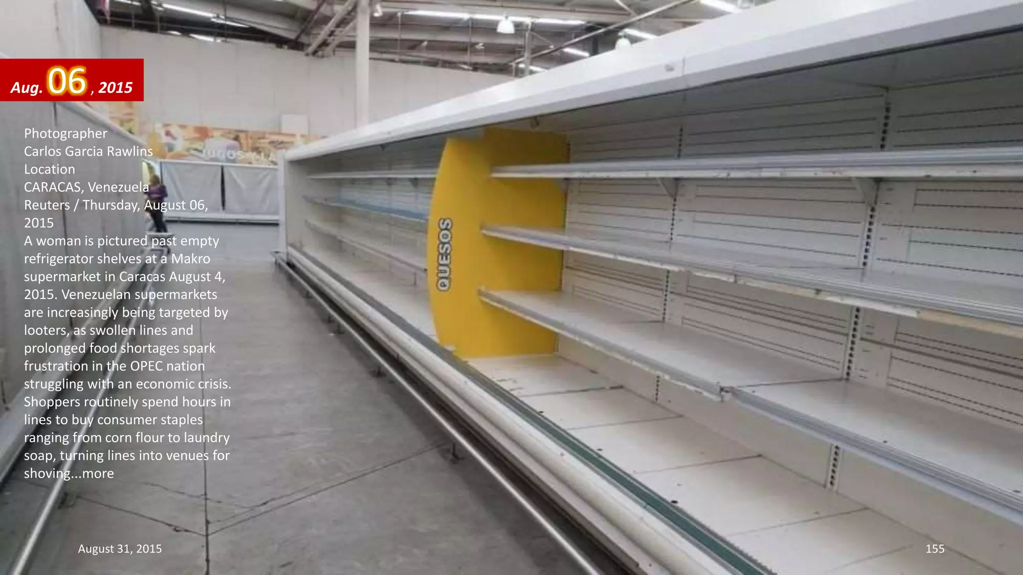 Photographer
Carlos Garcia Rawlins
Location
CARACAS, Venezuela
Reuters / Thursday, August 06,
2015
A woman is pictured past empty
refrigerator shelves at a Makro
supermarket in Caracas August 4,
2015. Venezuelan supermarkets
are increasingly being targeted by
looters, as swollen lines and
prolonged food shortages spark
frustration in the OPEC nation
struggling with an economic crisis.
Shoppers routinely spend hours in
lines to buy consumer staples
ranging from corn flour to laundry
soap, turning lines into venues for
shoving...more
Aug. 06, 2015
August 31, 2015 155
 