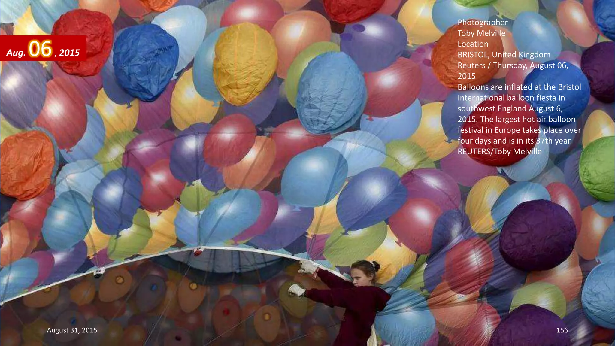 Photographer
Toby Melville
Location
BRISTOL, United Kingdom
Reuters / Thursday, August 06,
2015
Balloons are inflated at the Bristol
International balloon fiesta in
southwest England August 6,
2015. The largest hot air balloon
festival in Europe takes place over
four days and is in its 37th year.
REUTERS/Toby Melville
Aug. 06, 2015
August 31, 2015 156
 