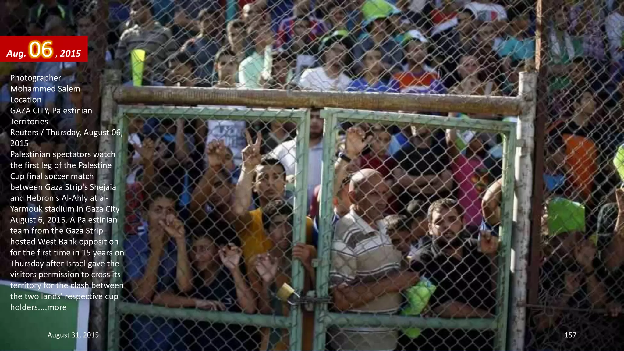 Photographer
Mohammed Salem
Location
GAZA CITY, Palestinian
Territories
Reuters / Thursday, August 06,
2015
Palestinian spectators watch
the first leg of the Palestine
Cup final soccer match
between Gaza Strip's Shejaia
and Hebron's Al-Ahly at al-
Yarmouk stadium in Gaza City
August 6, 2015. A Palestinian
team from the Gaza Strip
hosted West Bank opposition
for the first time in 15 years on
Thursday after Israel gave the
visitors permission to cross its
territory for the clash between
the two lands' respective cup
holders....more
Aug. 06, 2015
August 31, 2015 157
 