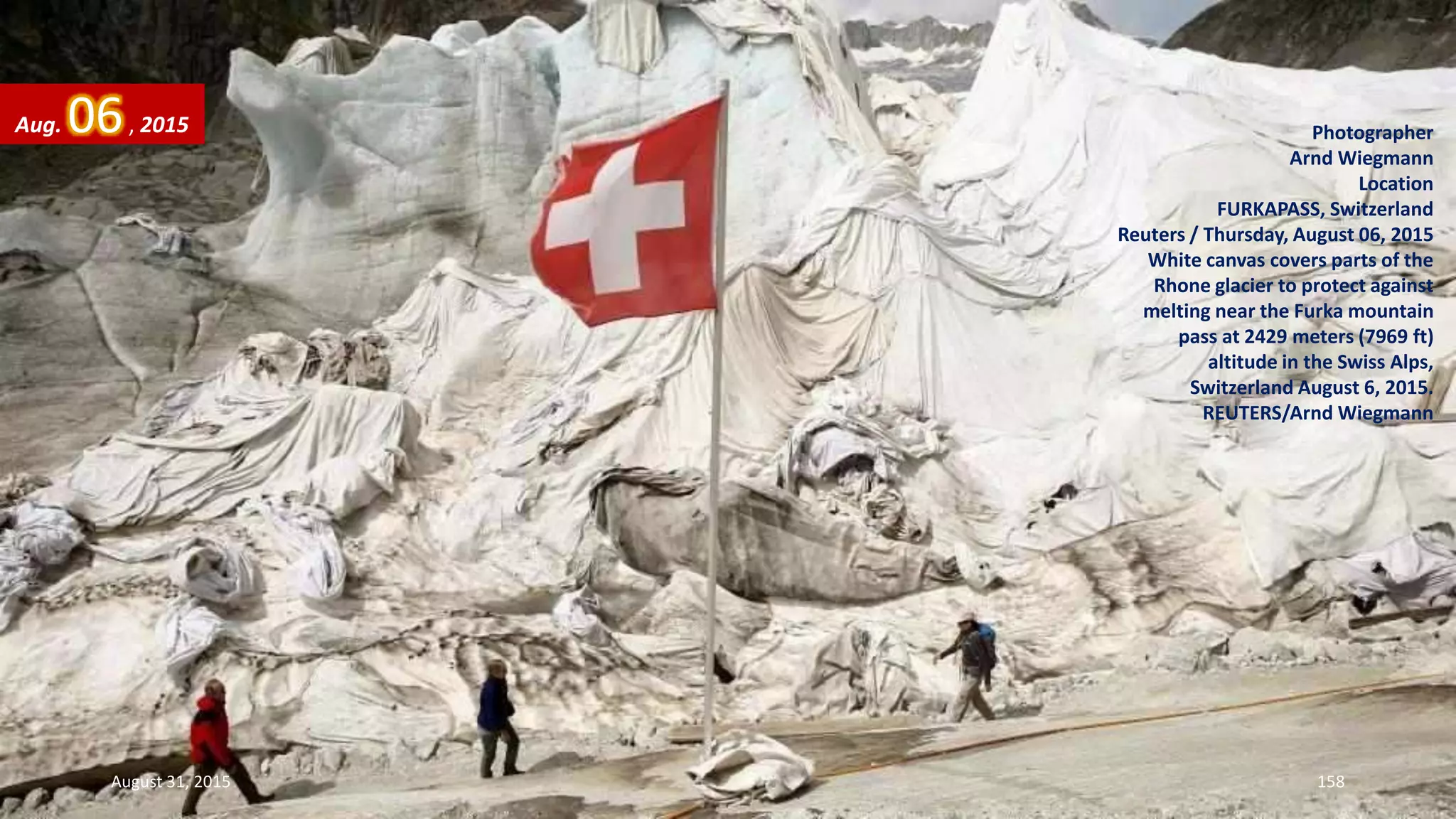 Photographer
Arnd Wiegmann
Location
FURKAPASS, Switzerland
Reuters / Thursday, August 06, 2015
White canvas covers parts of the
Rhone glacier to protect against
melting near the Furka mountain
pass at 2429 meters (7969 ft)
altitude in the Swiss Alps,
Switzerland August 6, 2015.
REUTERS/Arnd Wiegmann
Aug. 06, 2015
August 31, 2015 158
 