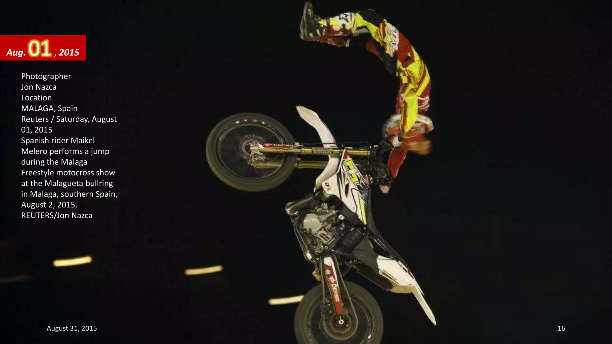 Photographer
Jon Nazca
Location
MALAGA, Spain
Reuters / Saturday, August
01, 2015
Spanish rider Maikel
Melero performs a jump
during the Malaga
Freestyle motocross show
at the Malagueta bullring
in Malaga, southern Spain,
August 2, 2015.
REUTERS/Jon Nazca
Aug. 01, 2015
August 31, 2015 16
 