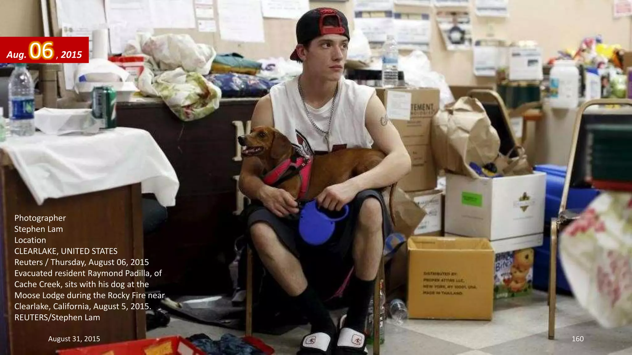 Photographer
Stephen Lam
Location
CLEARLAKE, UNITED STATES
Reuters / Thursday, August 06, 2015
Evacuated resident Raymond Padilla, of
Cache Creek, sits with his dog at the
Moose Lodge during the Rocky Fire near
Clearlake, California, August 5, 2015.
REUTERS/Stephen Lam
Aug. 06, 2015
August 31, 2015 160
 