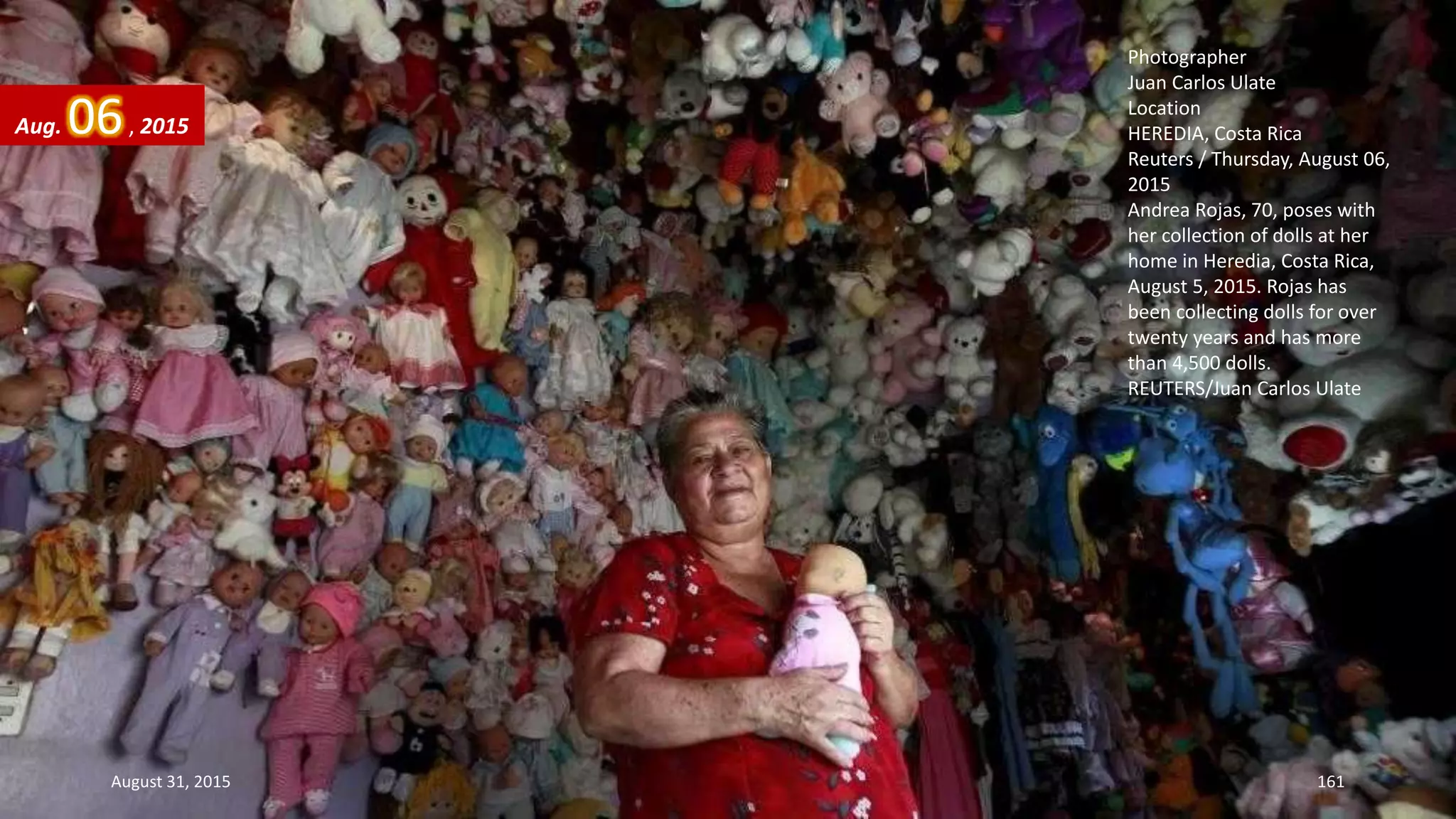 Photographer
Juan Carlos Ulate
Location
HEREDIA, Costa Rica
Reuters / Thursday, August 06,
2015
Andrea Rojas, 70, poses with
her collection of dolls at her
home in Heredia, Costa Rica,
August 5, 2015. Rojas has
been collecting dolls for over
twenty years and has more
than 4,500 dolls.
REUTERS/Juan Carlos Ulate
Aug. 06, 2015
August 31, 2015 161
 