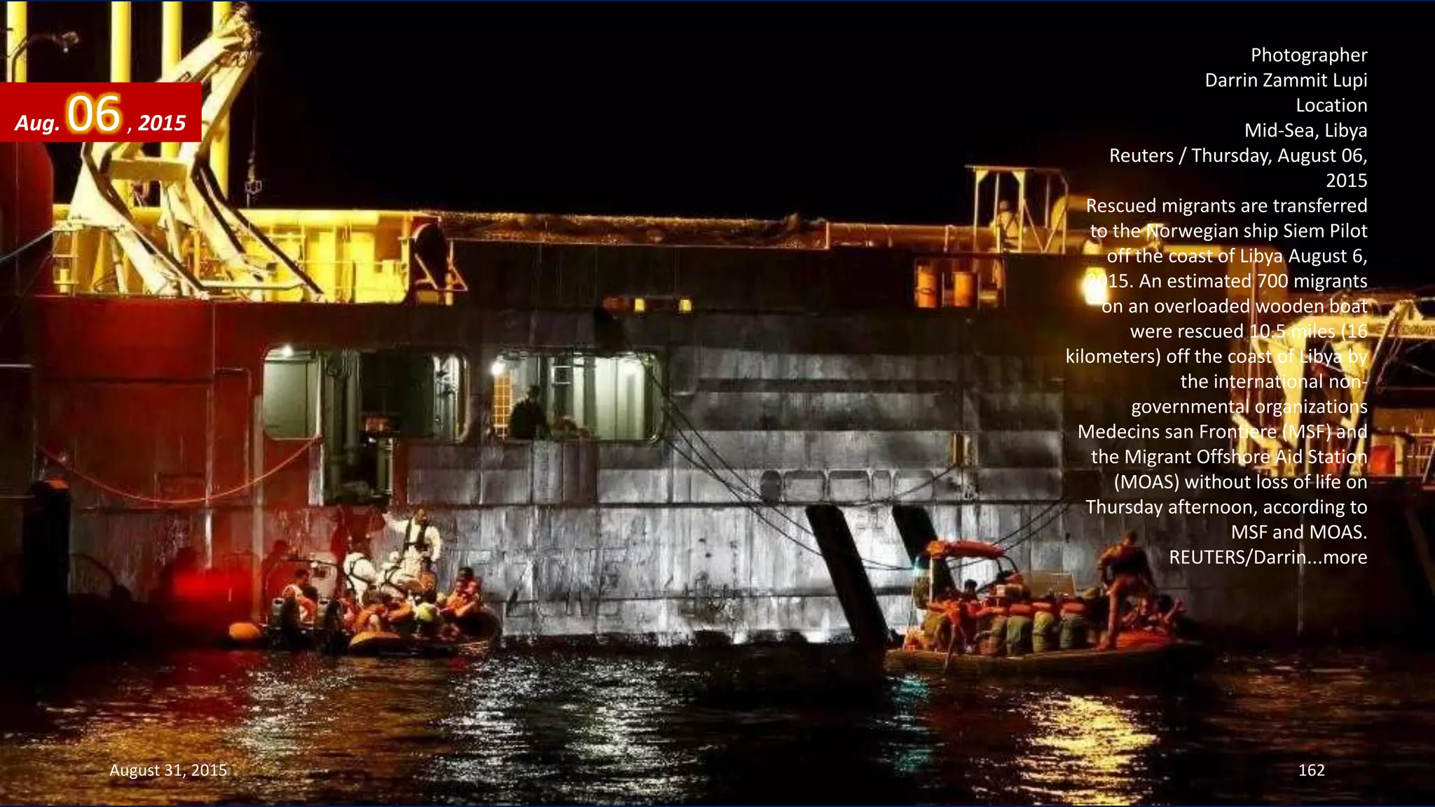 Photographer
Darrin Zammit Lupi
Location
Mid-Sea, Libya
Reuters / Thursday, August 06,
2015
Rescued migrants are transferred
to the Norwegian ship Siem Pilot
off the coast of Libya August 6,
2015. An estimated 700 migrants
on an overloaded wooden boat
were rescued 10.5 miles (16
kilometers) off the coast of Libya by
the international non-
governmental organizations
Medecins san Frontiere (MSF) and
the Migrant Offshore Aid Station
(MOAS) without loss of life on
Thursday afternoon, according to
MSF and MOAS.
REUTERS/Darrin...more
Aug. 06, 2015
August 31, 2015 162
 