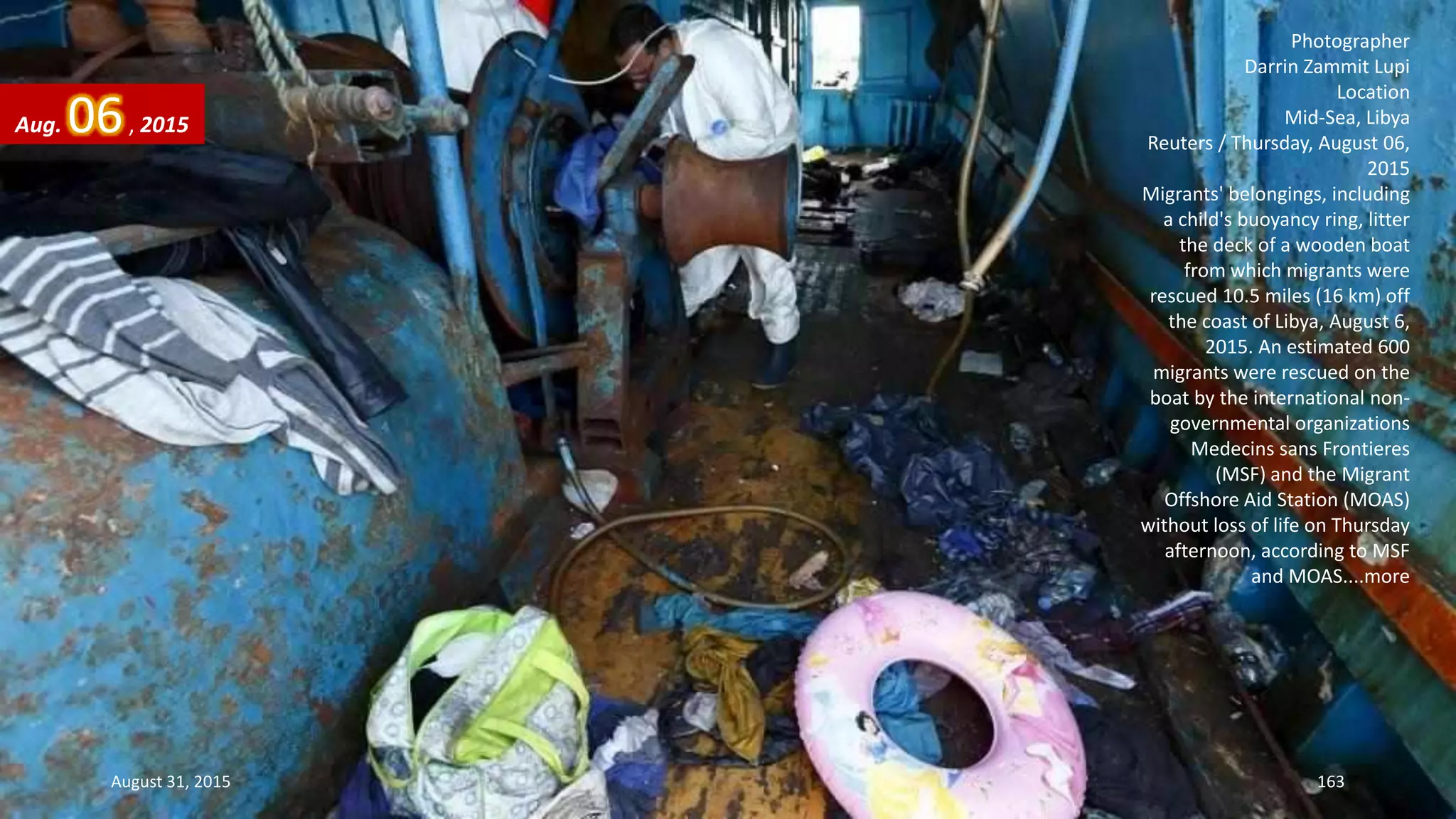 Photographer
Darrin Zammit Lupi
Location
Mid-Sea, Libya
Reuters / Thursday, August 06,
2015
Migrants' belongings, including
a child's buoyancy ring, litter
the deck of a wooden boat
from which migrants were
rescued 10.5 miles (16 km) off
the coast of Libya, August 6,
2015. An estimated 600
migrants were rescued on the
boat by the international non-
governmental organizations
Medecins sans Frontieres
(MSF) and the Migrant
Offshore Aid Station (MOAS)
without loss of life on Thursday
afternoon, according to MSF
and MOAS....more
Aug. 06, 2015
August 31, 2015 163
 