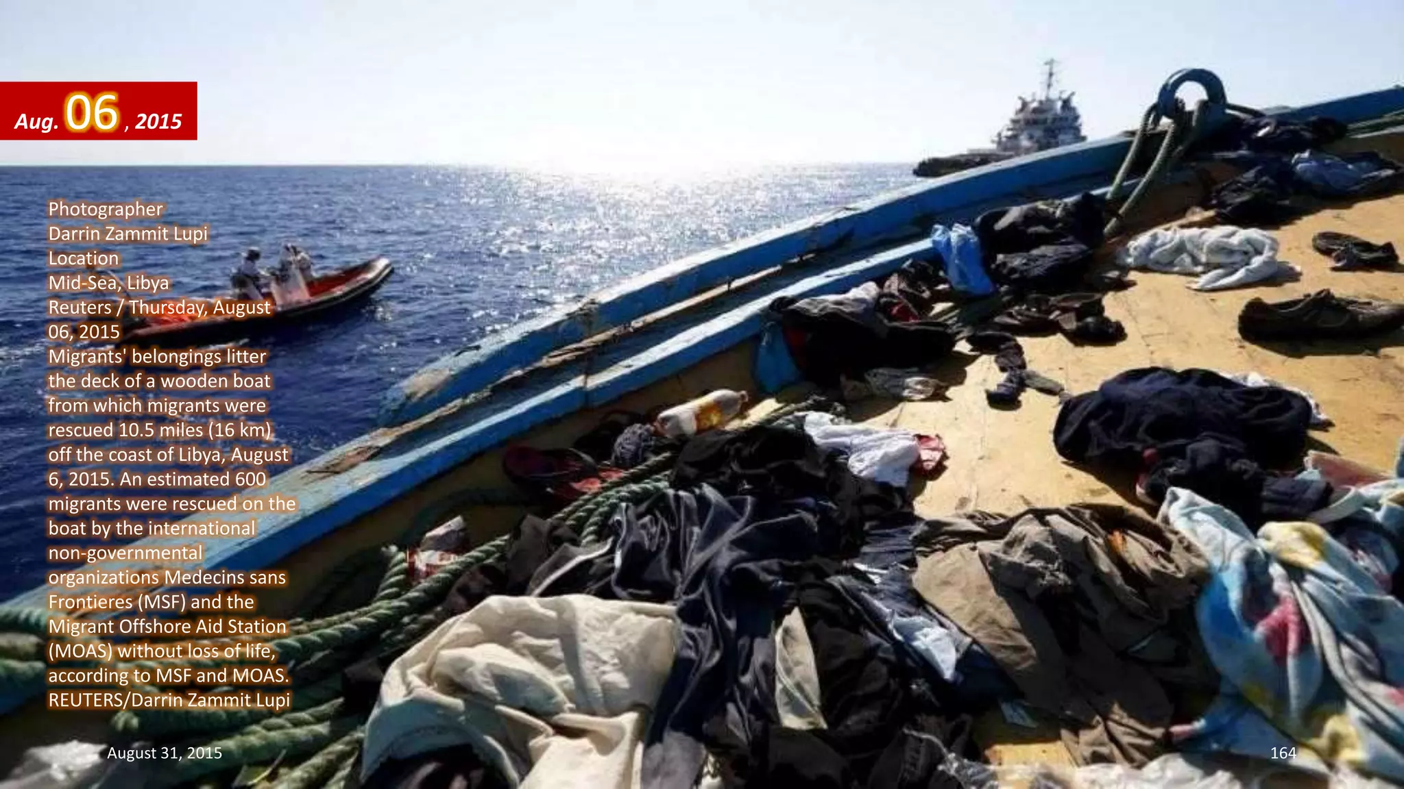 Photographer
Darrin Zammit Lupi
Location
Mid-Sea, Libya
Reuters / Thursday, August
06, 2015
Migrants' belongings litter
the deck of a wooden boat
from which migrants were
rescued 10.5 miles (16 km)
off the coast of Libya, August
6, 2015. An estimated 600
migrants were rescued on the
boat by the international
non-governmental
organizations Medecins sans
Frontieres (MSF) and the
Migrant Offshore Aid Station
(MOAS) without loss of life,
according to MSF and MOAS.
REUTERS/Darrin Zammit Lupi
Aug. 06, 2015
August 31, 2015 164
 